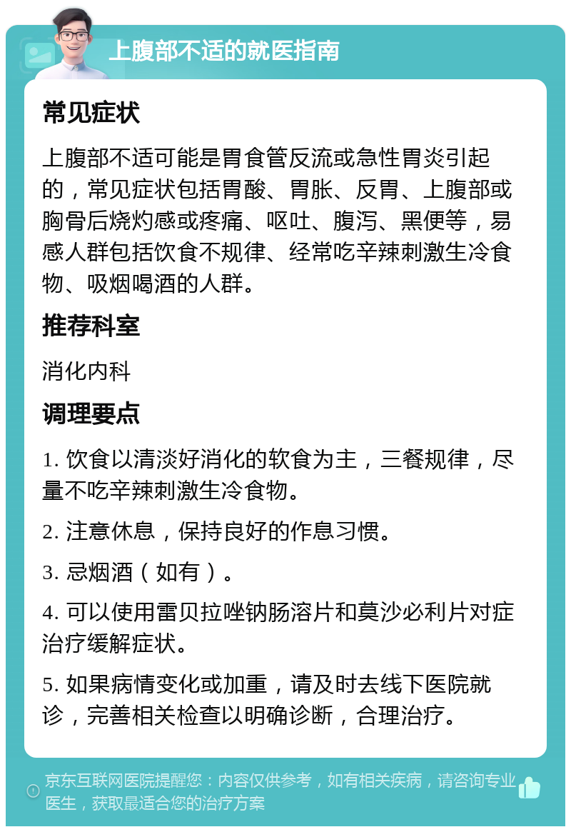 上腹部不适的就医指南 常见症状 上腹部不适可能是胃食管反流或急性胃炎引起的，常见症状包括胃酸、胃胀、反胃、上腹部或胸骨后烧灼感或疼痛、呕吐、腹泻、黑便等，易感人群包括饮食不规律、经常吃辛辣刺激生冷食物、吸烟喝酒的人群。 推荐科室 消化内科 调理要点 1. 饮食以清淡好消化的软食为主，三餐规律，尽量不吃辛辣刺激生冷食物。 2. 注意休息，保持良好的作息习惯。 3. 忌烟酒（如有）。 4. 可以使用雷贝拉唑钠肠溶片和莫沙必利片对症治疗缓解症状。 5. 如果病情变化或加重，请及时去线下医院就诊，完善相关检查以明确诊断，合理治疗。