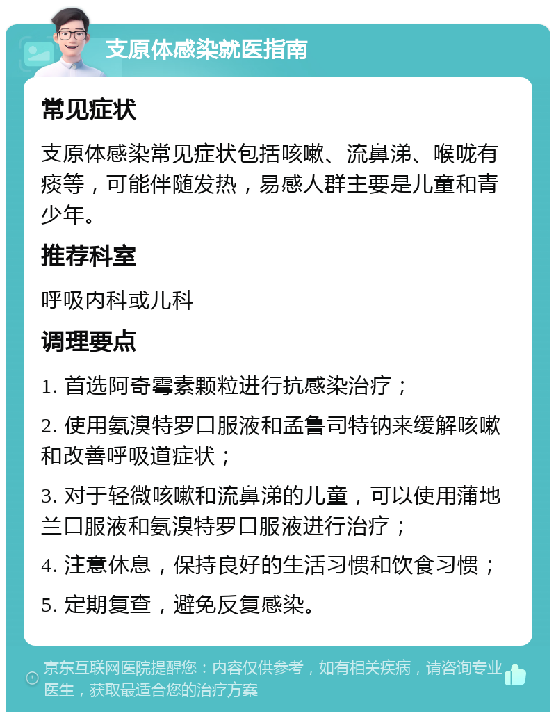 支原体感染就医指南 常见症状 支原体感染常见症状包括咳嗽、流鼻涕、喉咙有痰等，可能伴随发热，易感人群主要是儿童和青少年。 推荐科室 呼吸内科或儿科 调理要点 1. 首选阿奇霉素颗粒进行抗感染治疗； 2. 使用氨溴特罗口服液和孟鲁司特钠来缓解咳嗽和改善呼吸道症状； 3. 对于轻微咳嗽和流鼻涕的儿童，可以使用蒲地兰口服液和氨溴特罗口服液进行治疗； 4. 注意休息，保持良好的生活习惯和饮食习惯； 5. 定期复查，避免反复感染。