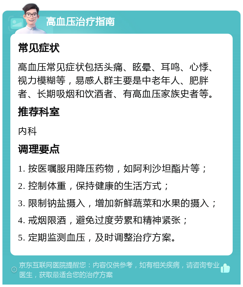 高血压治疗指南 常见症状 高血压常见症状包括头痛、眩晕、耳鸣、心悸、视力模糊等，易感人群主要是中老年人、肥胖者、长期吸烟和饮酒者、有高血压家族史者等。 推荐科室 内科 调理要点 1. 按医嘱服用降压药物，如阿利沙坦酯片等； 2. 控制体重，保持健康的生活方式； 3. 限制钠盐摄入，增加新鲜蔬菜和水果的摄入； 4. 戒烟限酒，避免过度劳累和精神紧张； 5. 定期监测血压，及时调整治疗方案。