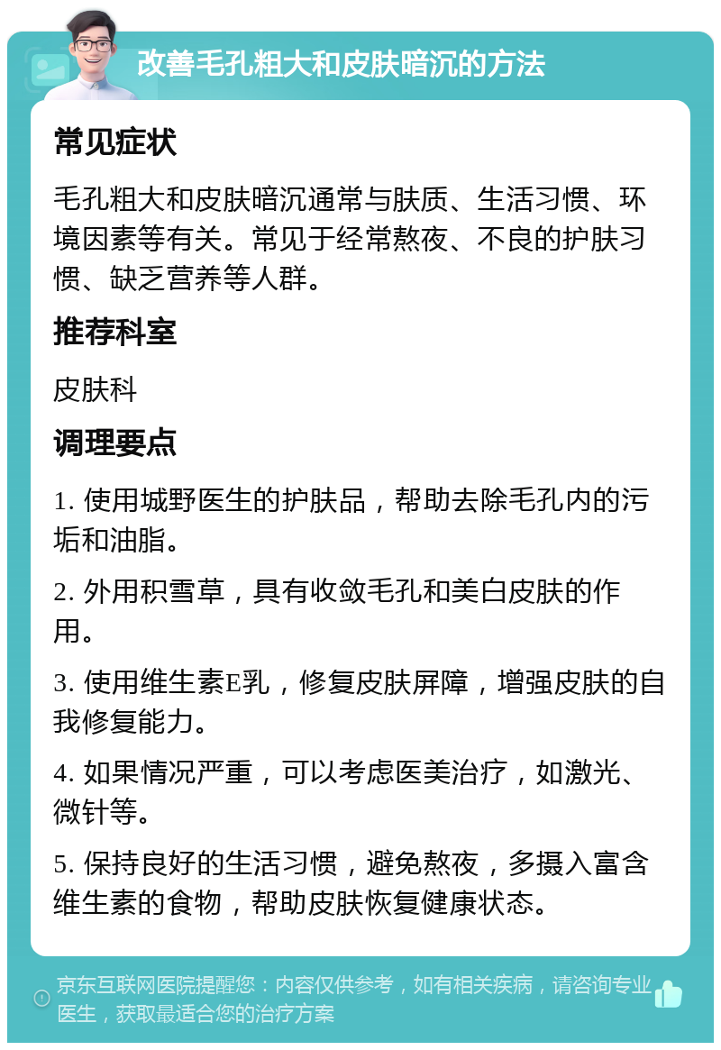 改善毛孔粗大和皮肤暗沉的方法 常见症状 毛孔粗大和皮肤暗沉通常与肤质、生活习惯、环境因素等有关。常见于经常熬夜、不良的护肤习惯、缺乏营养等人群。 推荐科室 皮肤科 调理要点 1. 使用城野医生的护肤品，帮助去除毛孔内的污垢和油脂。 2. 外用积雪草，具有收敛毛孔和美白皮肤的作用。 3. 使用维生素E乳，修复皮肤屏障，增强皮肤的自我修复能力。 4. 如果情况严重，可以考虑医美治疗，如激光、微针等。 5. 保持良好的生活习惯，避免熬夜，多摄入富含维生素的食物，帮助皮肤恢复健康状态。