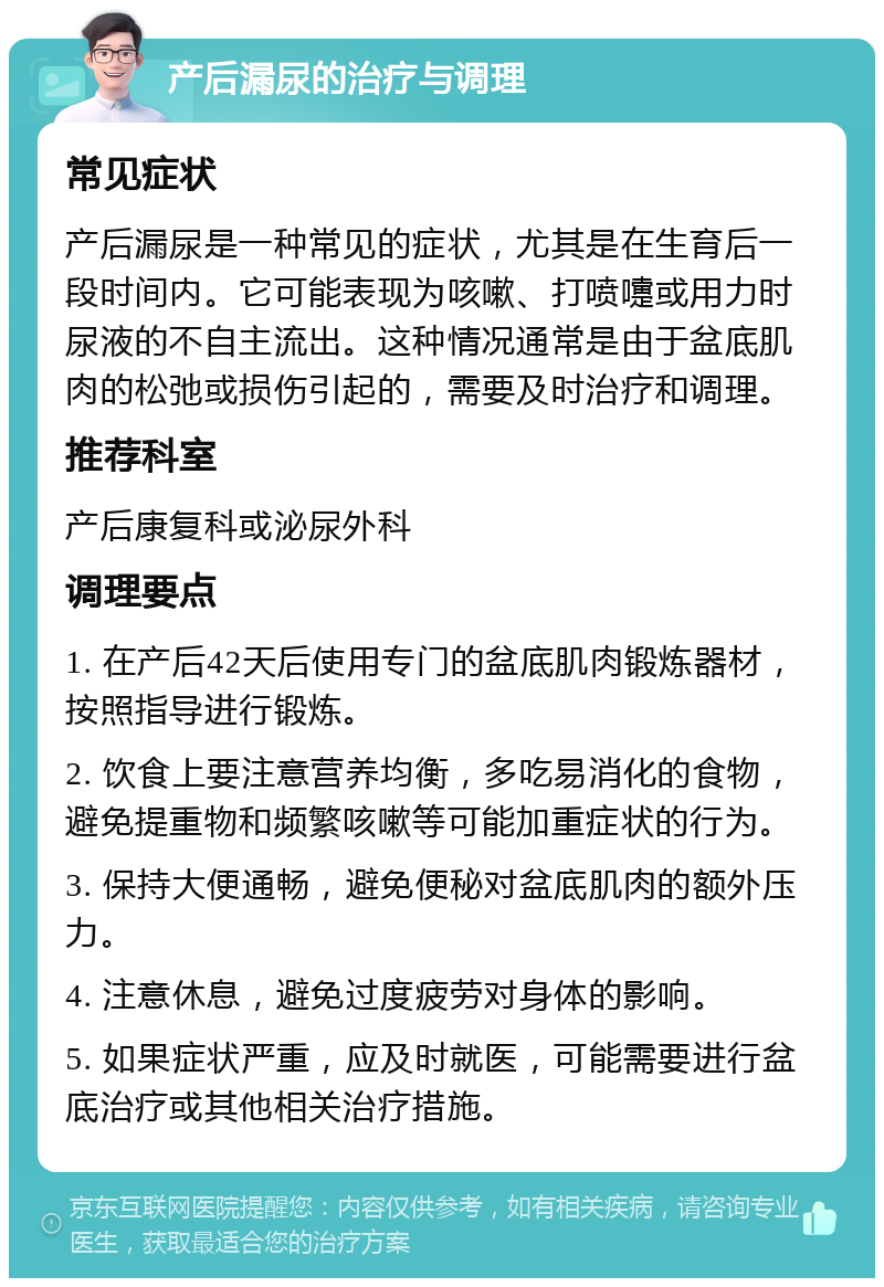 产后漏尿的治疗与调理 常见症状 产后漏尿是一种常见的症状，尤其是在生育后一段时间内。它可能表现为咳嗽、打喷嚏或用力时尿液的不自主流出。这种情况通常是由于盆底肌肉的松弛或损伤引起的，需要及时治疗和调理。 推荐科室 产后康复科或泌尿外科 调理要点 1. 在产后42天后使用专门的盆底肌肉锻炼器材，按照指导进行锻炼。 2. 饮食上要注意营养均衡，多吃易消化的食物，避免提重物和频繁咳嗽等可能加重症状的行为。 3. 保持大便通畅，避免便秘对盆底肌肉的额外压力。 4. 注意休息，避免过度疲劳对身体的影响。 5. 如果症状严重，应及时就医，可能需要进行盆底治疗或其他相关治疗措施。