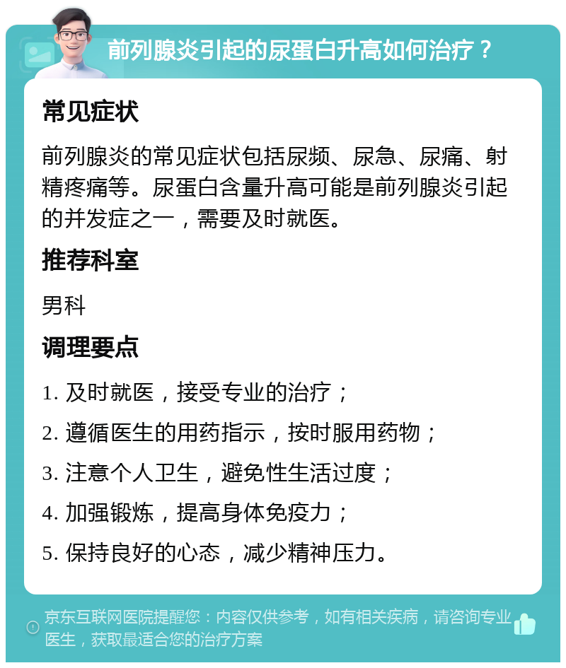 前列腺炎引起的尿蛋白升高如何治疗？ 常见症状 前列腺炎的常见症状包括尿频、尿急、尿痛、射精疼痛等。尿蛋白含量升高可能是前列腺炎引起的并发症之一，需要及时就医。 推荐科室 男科 调理要点 1. 及时就医，接受专业的治疗； 2. 遵循医生的用药指示，按时服用药物； 3. 注意个人卫生，避免性生活过度； 4. 加强锻炼，提高身体免疫力； 5. 保持良好的心态，减少精神压力。