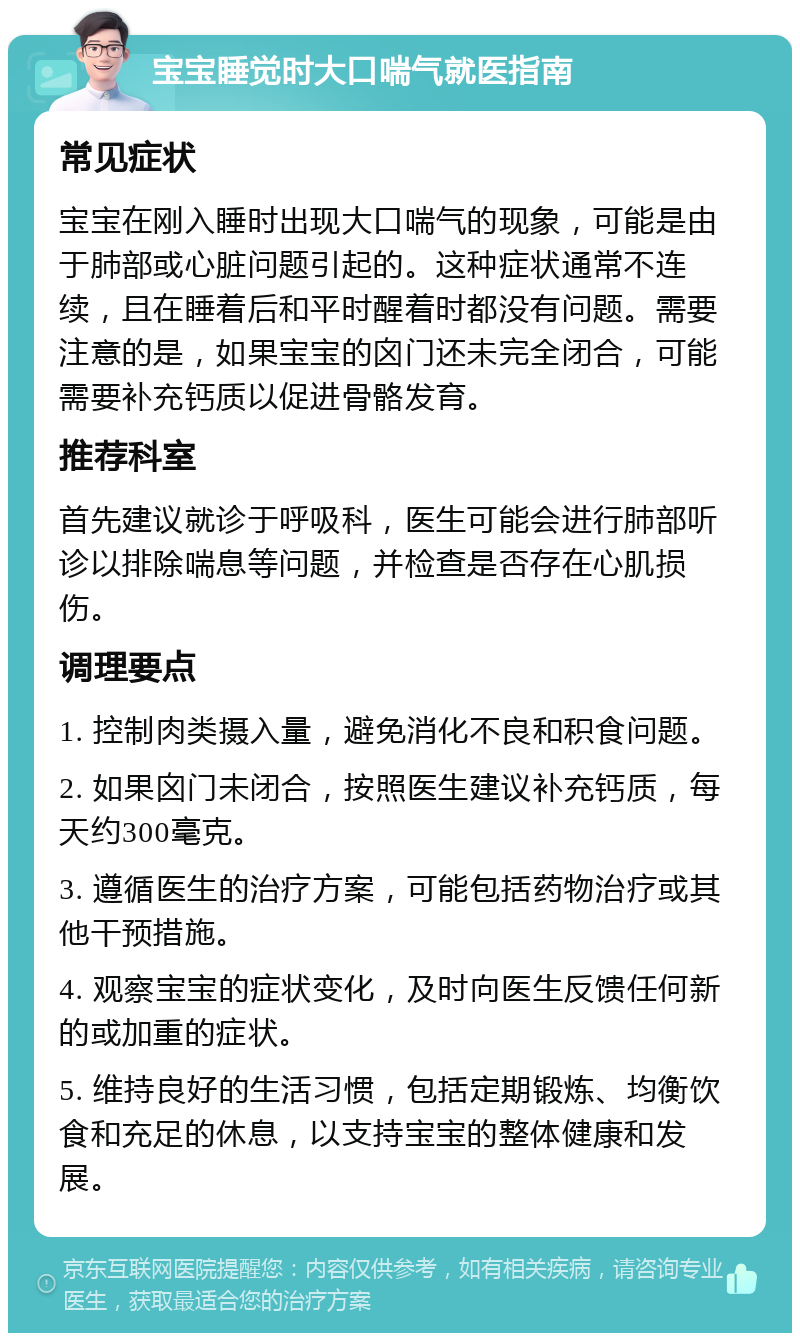 宝宝睡觉时大口喘气就医指南 常见症状 宝宝在刚入睡时出现大口喘气的现象，可能是由于肺部或心脏问题引起的。这种症状通常不连续，且在睡着后和平时醒着时都没有问题。需要注意的是，如果宝宝的囟门还未完全闭合，可能需要补充钙质以促进骨骼发育。 推荐科室 首先建议就诊于呼吸科，医生可能会进行肺部听诊以排除喘息等问题，并检查是否存在心肌损伤。 调理要点 1. 控制肉类摄入量，避免消化不良和积食问题。 2. 如果囟门未闭合，按照医生建议补充钙质，每天约300毫克。 3. 遵循医生的治疗方案，可能包括药物治疗或其他干预措施。 4. 观察宝宝的症状变化，及时向医生反馈任何新的或加重的症状。 5. 维持良好的生活习惯，包括定期锻炼、均衡饮食和充足的休息，以支持宝宝的整体健康和发展。