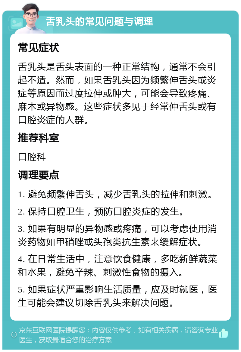 舌乳头的常见问题与调理 常见症状 舌乳头是舌头表面的一种正常结构，通常不会引起不适。然而，如果舌乳头因为频繁伸舌头或炎症等原因而过度拉伸或肿大，可能会导致疼痛、麻木或异物感。这些症状多见于经常伸舌头或有口腔炎症的人群。 推荐科室 口腔科 调理要点 1. 避免频繁伸舌头，减少舌乳头的拉伸和刺激。 2. 保持口腔卫生，预防口腔炎症的发生。 3. 如果有明显的异物感或疼痛，可以考虑使用消炎药物如甲硝唑或头孢类抗生素来缓解症状。 4. 在日常生活中，注意饮食健康，多吃新鲜蔬菜和水果，避免辛辣、刺激性食物的摄入。 5. 如果症状严重影响生活质量，应及时就医，医生可能会建议切除舌乳头来解决问题。