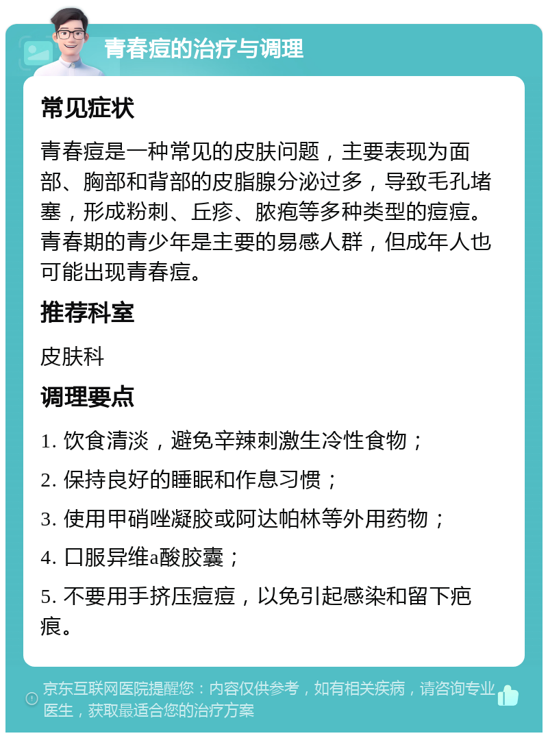 青春痘的治疗与调理 常见症状 青春痘是一种常见的皮肤问题，主要表现为面部、胸部和背部的皮脂腺分泌过多，导致毛孔堵塞，形成粉刺、丘疹、脓疱等多种类型的痘痘。青春期的青少年是主要的易感人群，但成年人也可能出现青春痘。 推荐科室 皮肤科 调理要点 1. 饮食清淡，避免辛辣刺激生冷性食物； 2. 保持良好的睡眠和作息习惯； 3. 使用甲硝唑凝胶或阿达帕林等外用药物； 4. 口服异维a酸胶囊； 5. 不要用手挤压痘痘，以免引起感染和留下疤痕。