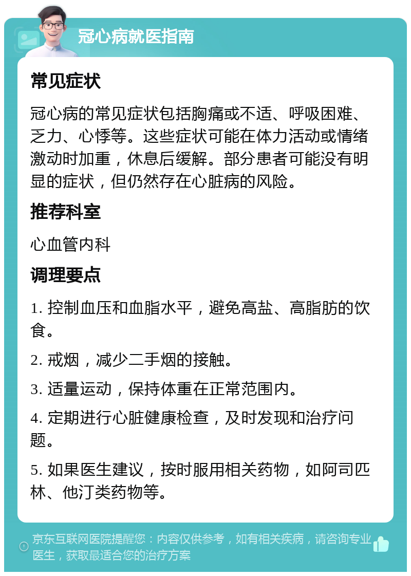 冠心病就医指南 常见症状 冠心病的常见症状包括胸痛或不适、呼吸困难、乏力、心悸等。这些症状可能在体力活动或情绪激动时加重，休息后缓解。部分患者可能没有明显的症状，但仍然存在心脏病的风险。 推荐科室 心血管内科 调理要点 1. 控制血压和血脂水平，避免高盐、高脂肪的饮食。 2. 戒烟，减少二手烟的接触。 3. 适量运动，保持体重在正常范围内。 4. 定期进行心脏健康检查，及时发现和治疗问题。 5. 如果医生建议，按时服用相关药物，如阿司匹林、他汀类药物等。