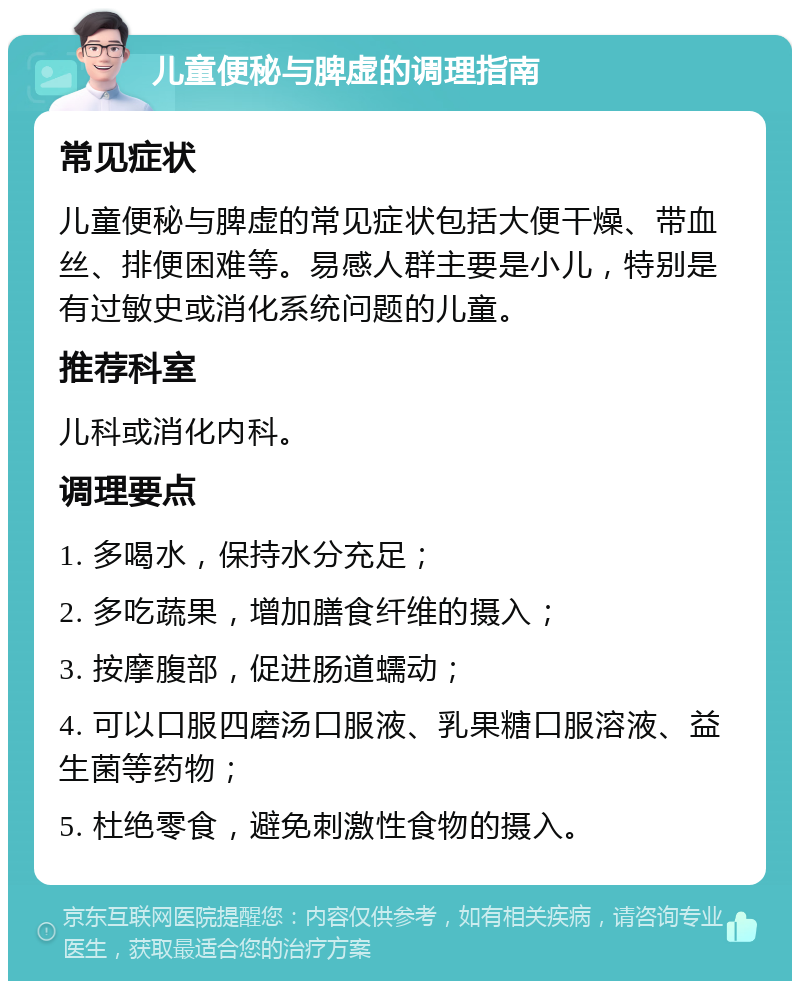 儿童便秘与脾虚的调理指南 常见症状 儿童便秘与脾虚的常见症状包括大便干燥、带血丝、排便困难等。易感人群主要是小儿，特别是有过敏史或消化系统问题的儿童。 推荐科室 儿科或消化内科。 调理要点 1. 多喝水，保持水分充足； 2. 多吃蔬果，增加膳食纤维的摄入； 3. 按摩腹部，促进肠道蠕动； 4. 可以口服四磨汤口服液、乳果糖口服溶液、益生菌等药物； 5. 杜绝零食，避免刺激性食物的摄入。