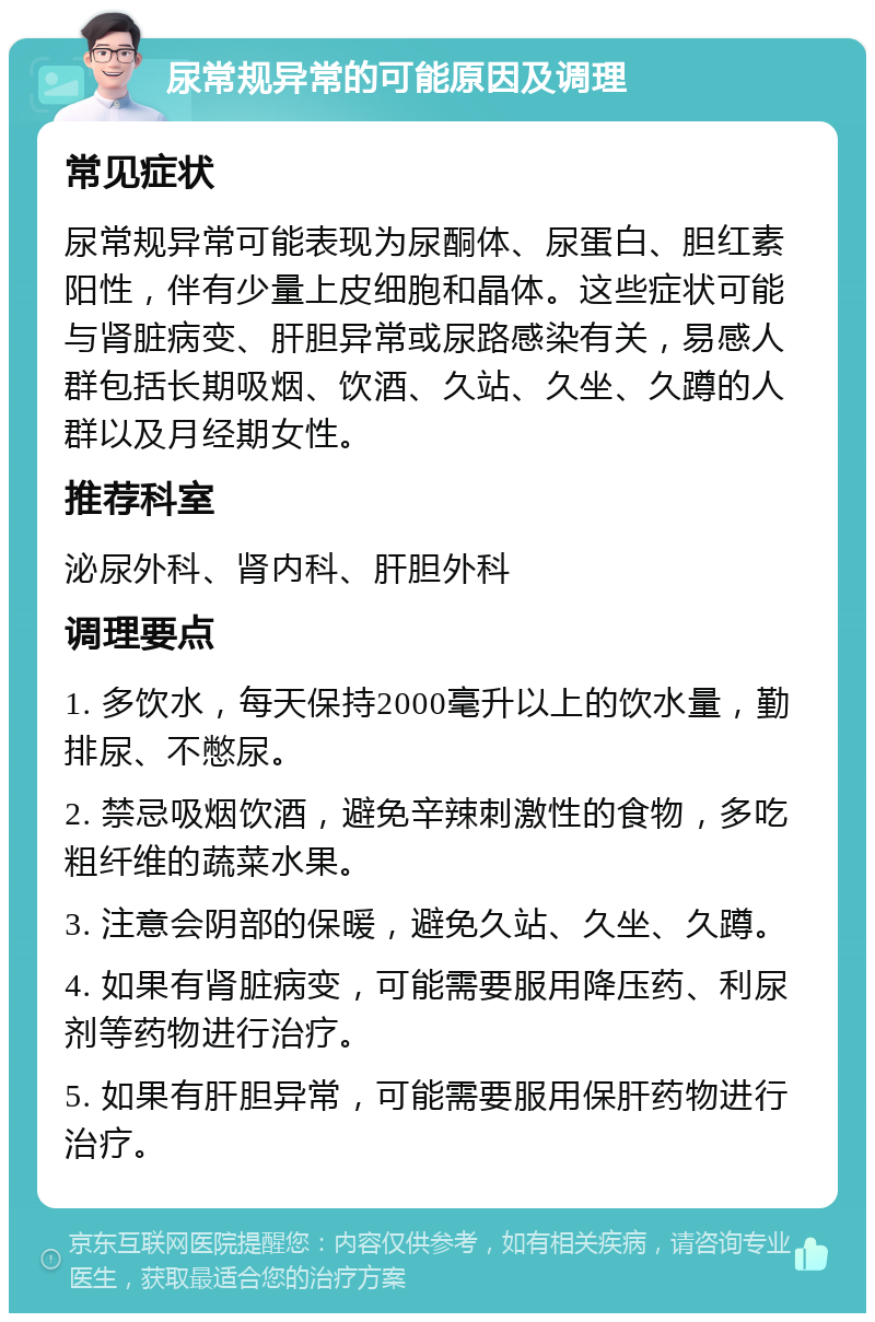 尿常规异常的可能原因及调理 常见症状 尿常规异常可能表现为尿酮体、尿蛋白、胆红素阳性，伴有少量上皮细胞和晶体。这些症状可能与肾脏病变、肝胆异常或尿路感染有关，易感人群包括长期吸烟、饮酒、久站、久坐、久蹲的人群以及月经期女性。 推荐科室 泌尿外科、肾内科、肝胆外科 调理要点 1. 多饮水，每天保持2000毫升以上的饮水量，勤排尿、不憋尿。 2. 禁忌吸烟饮酒，避免辛辣刺激性的食物，多吃粗纤维的蔬菜水果。 3. 注意会阴部的保暖，避免久站、久坐、久蹲。 4. 如果有肾脏病变，可能需要服用降压药、利尿剂等药物进行治疗。 5. 如果有肝胆异常，可能需要服用保肝药物进行治疗。