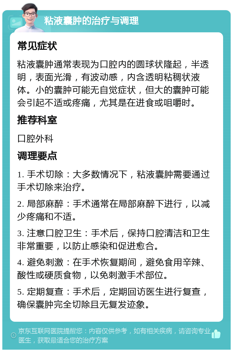 粘液囊肿的治疗与调理 常见症状 粘液囊肿通常表现为口腔内的圆球状隆起，半透明，表面光滑，有波动感，内含透明粘稠状液体。小的囊肿可能无自觉症状，但大的囊肿可能会引起不适或疼痛，尤其是在进食或咀嚼时。 推荐科室 口腔外科 调理要点 1. 手术切除：大多数情况下，粘液囊肿需要通过手术切除来治疗。 2. 局部麻醉：手术通常在局部麻醉下进行，以减少疼痛和不适。 3. 注意口腔卫生：手术后，保持口腔清洁和卫生非常重要，以防止感染和促进愈合。 4. 避免刺激：在手术恢复期间，避免食用辛辣、酸性或硬质食物，以免刺激手术部位。 5. 定期复查：手术后，定期回访医生进行复查，确保囊肿完全切除且无复发迹象。