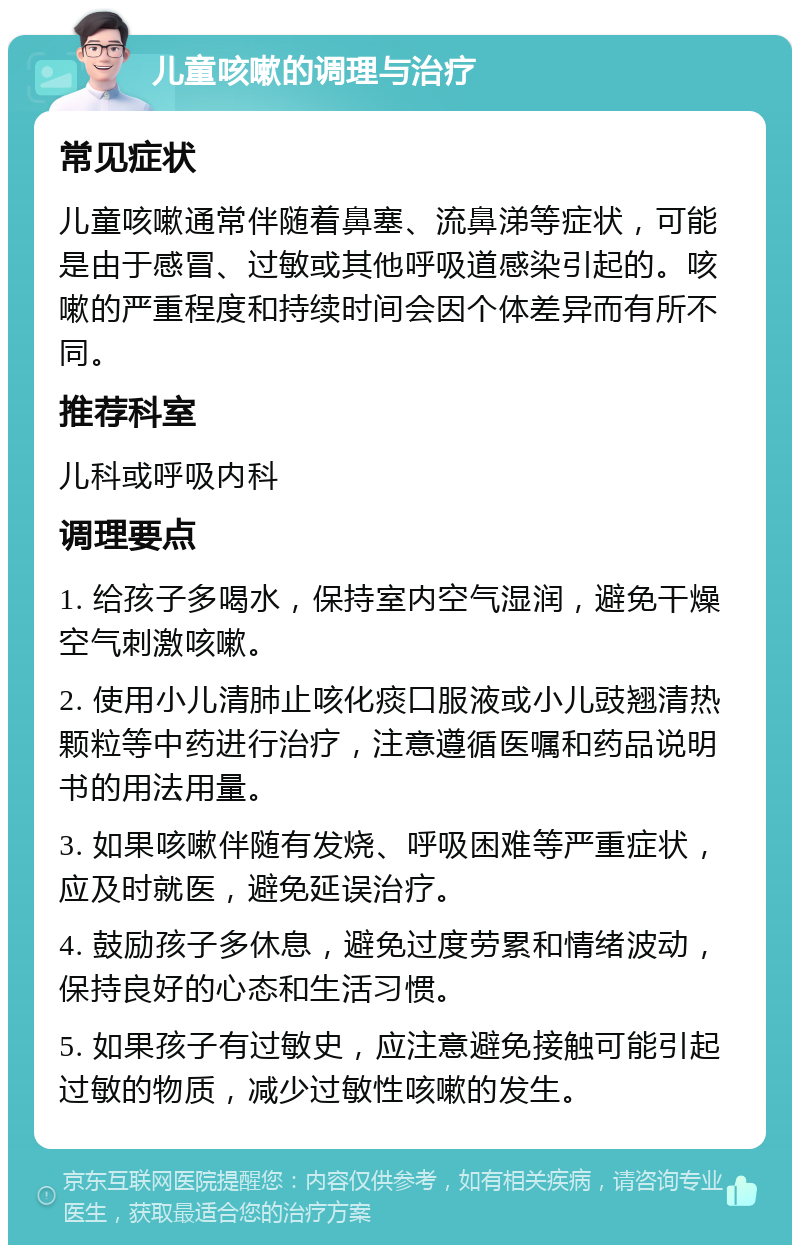 儿童咳嗽的调理与治疗 常见症状 儿童咳嗽通常伴随着鼻塞、流鼻涕等症状，可能是由于感冒、过敏或其他呼吸道感染引起的。咳嗽的严重程度和持续时间会因个体差异而有所不同。 推荐科室 儿科或呼吸内科 调理要点 1. 给孩子多喝水，保持室内空气湿润，避免干燥空气刺激咳嗽。 2. 使用小儿清肺止咳化痰口服液或小儿豉翘清热颗粒等中药进行治疗，注意遵循医嘱和药品说明书的用法用量。 3. 如果咳嗽伴随有发烧、呼吸困难等严重症状，应及时就医，避免延误治疗。 4. 鼓励孩子多休息，避免过度劳累和情绪波动，保持良好的心态和生活习惯。 5. 如果孩子有过敏史，应注意避免接触可能引起过敏的物质，减少过敏性咳嗽的发生。