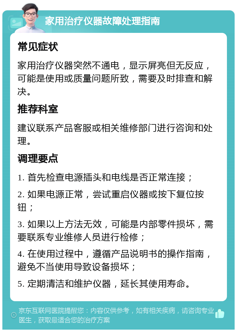 家用治疗仪器故障处理指南 常见症状 家用治疗仪器突然不通电，显示屏亮但无反应，可能是使用或质量问题所致，需要及时排查和解决。 推荐科室 建议联系产品客服或相关维修部门进行咨询和处理。 调理要点 1. 首先检查电源插头和电线是否正常连接； 2. 如果电源正常，尝试重启仪器或按下复位按钮； 3. 如果以上方法无效，可能是内部零件损坏，需要联系专业维修人员进行检修； 4. 在使用过程中，遵循产品说明书的操作指南，避免不当使用导致设备损坏； 5. 定期清洁和维护仪器，延长其使用寿命。