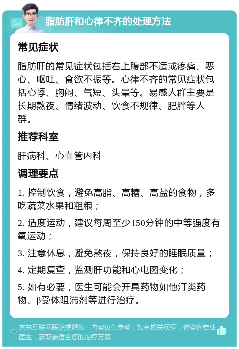 脂肪肝和心律不齐的处理方法 常见症状 脂肪肝的常见症状包括右上腹部不适或疼痛、恶心、呕吐、食欲不振等。心律不齐的常见症状包括心悸、胸闷、气短、头晕等。易感人群主要是长期熬夜、情绪波动、饮食不规律、肥胖等人群。 推荐科室 肝病科、心血管内科 调理要点 1. 控制饮食，避免高脂、高糖、高盐的食物，多吃蔬菜水果和粗粮； 2. 适度运动，建议每周至少150分钟的中等强度有氧运动； 3. 注意休息，避免熬夜，保持良好的睡眠质量； 4. 定期复查，监测肝功能和心电图变化； 5. 如有必要，医生可能会开具药物如他汀类药物、β受体阻滞剂等进行治疗。