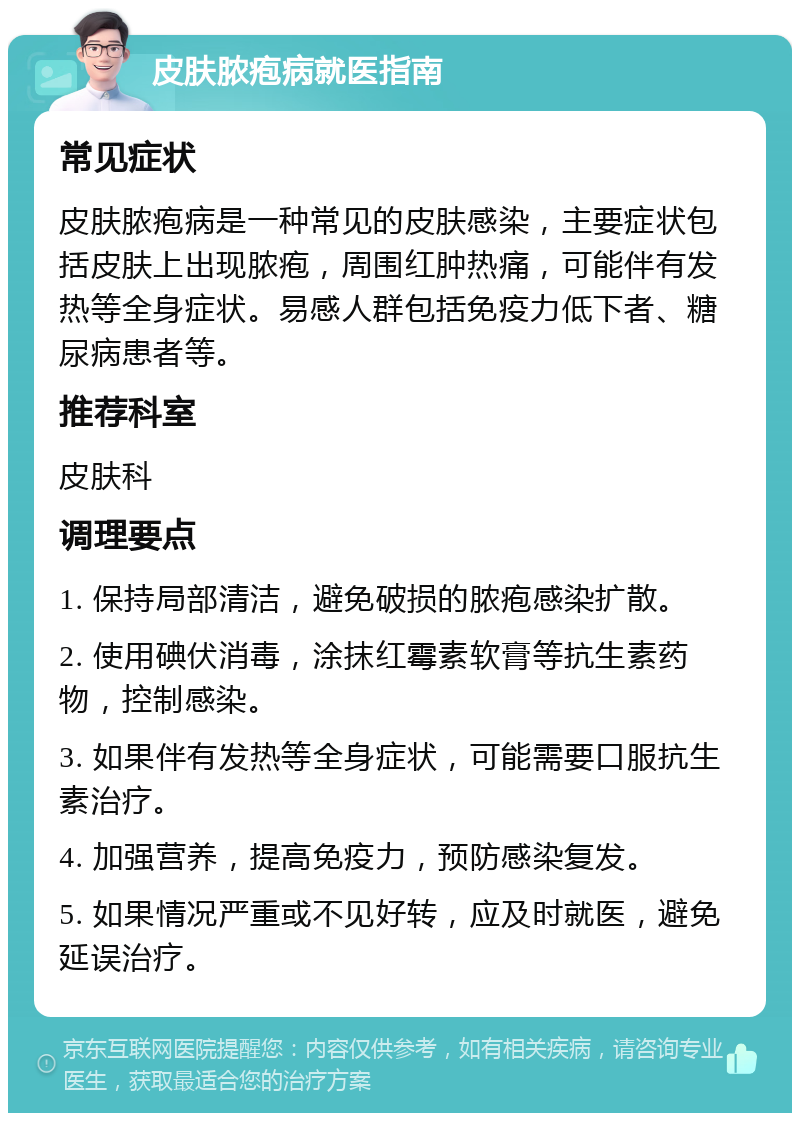 皮肤脓疱病就医指南 常见症状 皮肤脓疱病是一种常见的皮肤感染，主要症状包括皮肤上出现脓疱，周围红肿热痛，可能伴有发热等全身症状。易感人群包括免疫力低下者、糖尿病患者等。 推荐科室 皮肤科 调理要点 1. 保持局部清洁，避免破损的脓疱感染扩散。 2. 使用碘伏消毒，涂抹红霉素软膏等抗生素药物，控制感染。 3. 如果伴有发热等全身症状，可能需要口服抗生素治疗。 4. 加强营养，提高免疫力，预防感染复发。 5. 如果情况严重或不见好转，应及时就医，避免延误治疗。