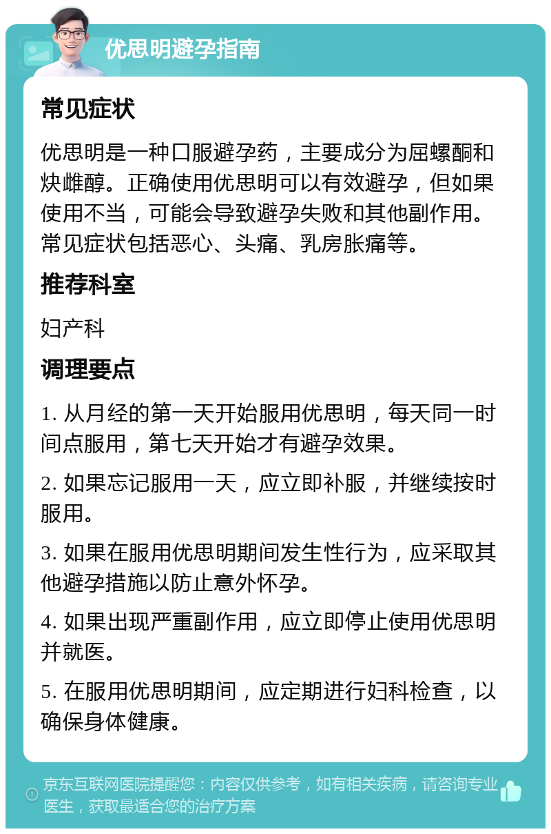 优思明避孕指南 常见症状 优思明是一种口服避孕药，主要成分为屈螺酮和炔雌醇。正确使用优思明可以有效避孕，但如果使用不当，可能会导致避孕失败和其他副作用。常见症状包括恶心、头痛、乳房胀痛等。 推荐科室 妇产科 调理要点 1. 从月经的第一天开始服用优思明，每天同一时间点服用，第七天开始才有避孕效果。 2. 如果忘记服用一天，应立即补服，并继续按时服用。 3. 如果在服用优思明期间发生性行为，应采取其他避孕措施以防止意外怀孕。 4. 如果出现严重副作用，应立即停止使用优思明并就医。 5. 在服用优思明期间，应定期进行妇科检查，以确保身体健康。