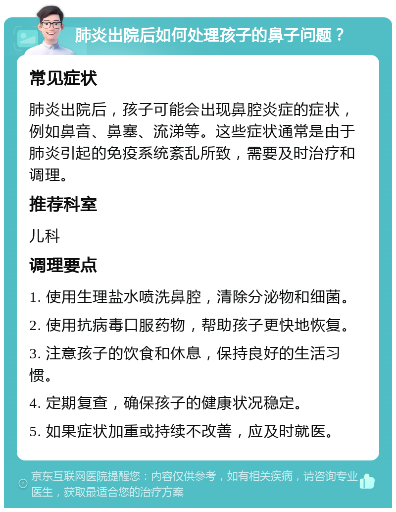 肺炎出院后如何处理孩子的鼻子问题？ 常见症状 肺炎出院后，孩子可能会出现鼻腔炎症的症状，例如鼻音、鼻塞、流涕等。这些症状通常是由于肺炎引起的免疫系统紊乱所致，需要及时治疗和调理。 推荐科室 儿科 调理要点 1. 使用生理盐水喷洗鼻腔，清除分泌物和细菌。 2. 使用抗病毒口服药物，帮助孩子更快地恢复。 3. 注意孩子的饮食和休息，保持良好的生活习惯。 4. 定期复查，确保孩子的健康状况稳定。 5. 如果症状加重或持续不改善，应及时就医。