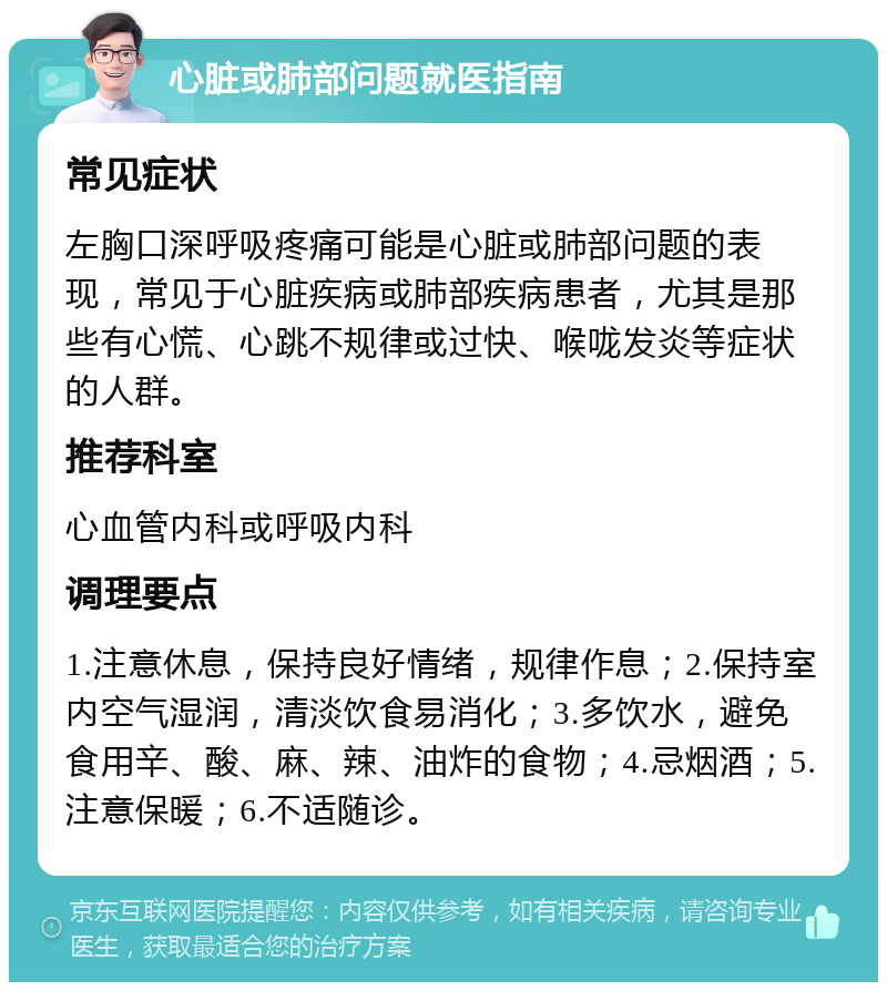 心脏或肺部问题就医指南 常见症状 左胸口深呼吸疼痛可能是心脏或肺部问题的表现，常见于心脏疾病或肺部疾病患者，尤其是那些有心慌、心跳不规律或过快、喉咙发炎等症状的人群。 推荐科室 心血管内科或呼吸内科 调理要点 1.注意休息，保持良好情绪，规律作息；2.保持室内空气湿润，清淡饮食易消化；3.多饮水，避免食用辛、酸、麻、辣、油炸的食物；4.忌烟酒；5.注意保暖；6.不适随诊。