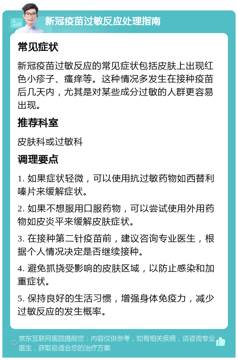 新冠疫苗过敏反应处理指南 常见症状 新冠疫苗过敏反应的常见症状包括皮肤上出现红色小疹子、瘙痒等。这种情况多发生在接种疫苗后几天内，尤其是对某些成分过敏的人群更容易出现。 推荐科室 皮肤科或过敏科 调理要点 1. 如果症状轻微，可以使用抗过敏药物如西替利嗪片来缓解症状。 2. 如果不想服用口服药物，可以尝试使用外用药物如皮炎平来缓解皮肤症状。 3. 在接种第二针疫苗前，建议咨询专业医生，根据个人情况决定是否继续接种。 4. 避免抓挠受影响的皮肤区域，以防止感染和加重症状。 5. 保持良好的生活习惯，增强身体免疫力，减少过敏反应的发生概率。