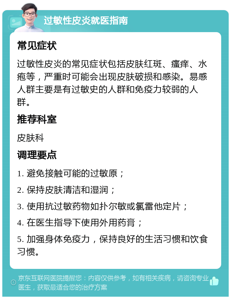 过敏性皮炎就医指南 常见症状 过敏性皮炎的常见症状包括皮肤红斑、瘙痒、水疱等，严重时可能会出现皮肤破损和感染。易感人群主要是有过敏史的人群和免疫力较弱的人群。 推荐科室 皮肤科 调理要点 1. 避免接触可能的过敏原； 2. 保持皮肤清洁和湿润； 3. 使用抗过敏药物如扑尔敏或氯雷他定片； 4. 在医生指导下使用外用药膏； 5. 加强身体免疫力，保持良好的生活习惯和饮食习惯。