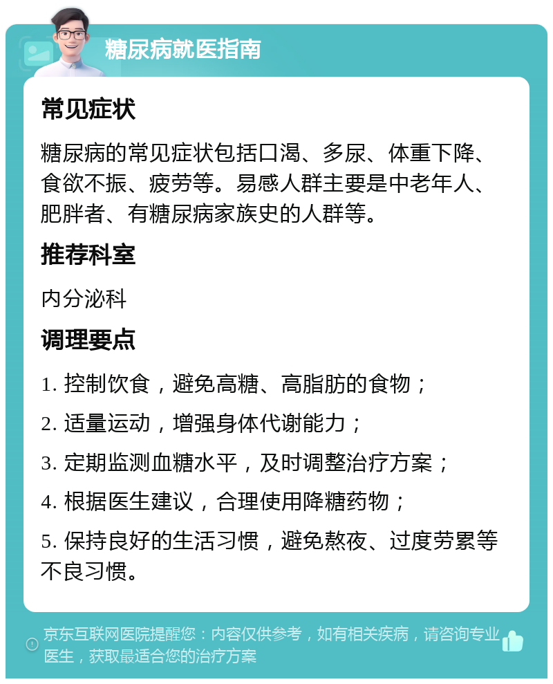 糖尿病就医指南 常见症状 糖尿病的常见症状包括口渴、多尿、体重下降、食欲不振、疲劳等。易感人群主要是中老年人、肥胖者、有糖尿病家族史的人群等。 推荐科室 内分泌科 调理要点 1. 控制饮食，避免高糖、高脂肪的食物； 2. 适量运动，增强身体代谢能力； 3. 定期监测血糖水平，及时调整治疗方案； 4. 根据医生建议，合理使用降糖药物； 5. 保持良好的生活习惯，避免熬夜、过度劳累等不良习惯。