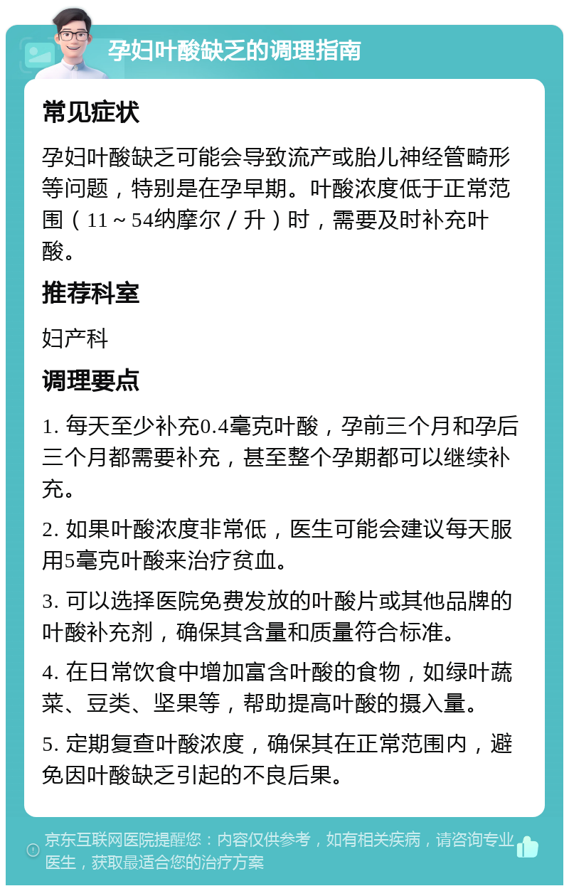 孕妇叶酸缺乏的调理指南 常见症状 孕妇叶酸缺乏可能会导致流产或胎儿神经管畸形等问题，特别是在孕早期。叶酸浓度低于正常范围（11～54纳摩尔／升）时，需要及时补充叶酸。 推荐科室 妇产科 调理要点 1. 每天至少补充0.4毫克叶酸，孕前三个月和孕后三个月都需要补充，甚至整个孕期都可以继续补充。 2. 如果叶酸浓度非常低，医生可能会建议每天服用5毫克叶酸来治疗贫血。 3. 可以选择医院免费发放的叶酸片或其他品牌的叶酸补充剂，确保其含量和质量符合标准。 4. 在日常饮食中增加富含叶酸的食物，如绿叶蔬菜、豆类、坚果等，帮助提高叶酸的摄入量。 5. 定期复查叶酸浓度，确保其在正常范围内，避免因叶酸缺乏引起的不良后果。