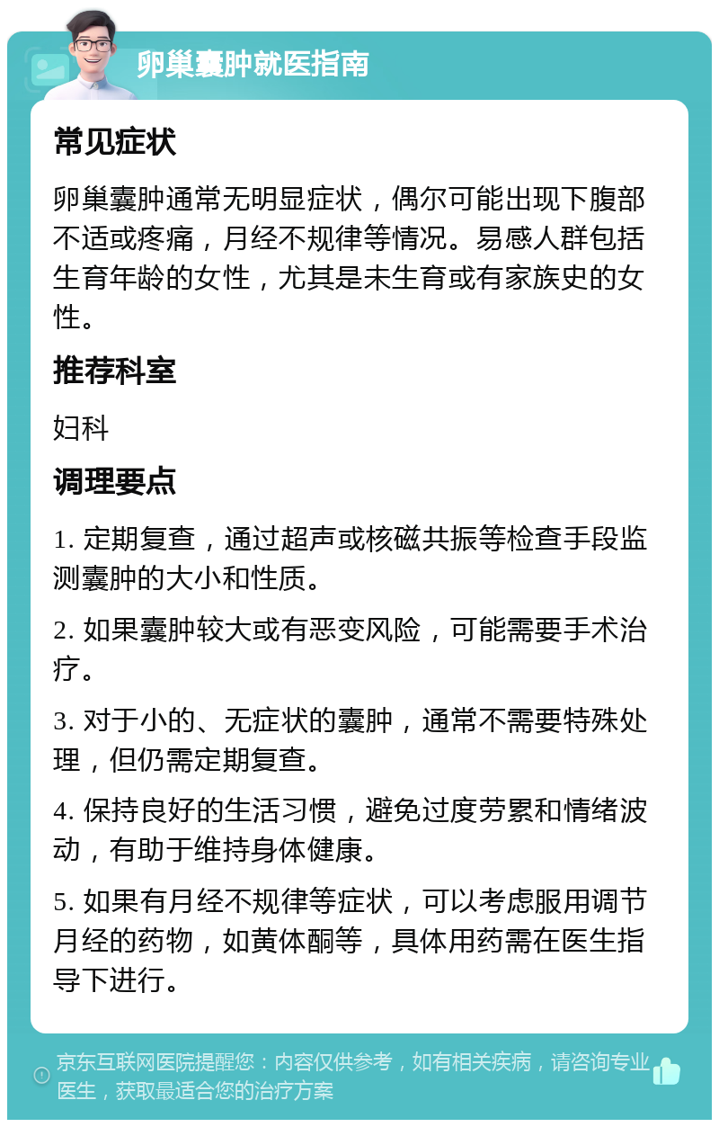 卵巢囊肿就医指南 常见症状 卵巢囊肿通常无明显症状，偶尔可能出现下腹部不适或疼痛，月经不规律等情况。易感人群包括生育年龄的女性，尤其是未生育或有家族史的女性。 推荐科室 妇科 调理要点 1. 定期复查，通过超声或核磁共振等检查手段监测囊肿的大小和性质。 2. 如果囊肿较大或有恶变风险，可能需要手术治疗。 3. 对于小的、无症状的囊肿，通常不需要特殊处理，但仍需定期复查。 4. 保持良好的生活习惯，避免过度劳累和情绪波动，有助于维持身体健康。 5. 如果有月经不规律等症状，可以考虑服用调节月经的药物，如黄体酮等，具体用药需在医生指导下进行。