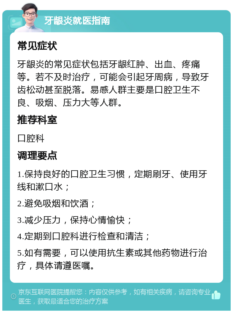 牙龈炎就医指南 常见症状 牙龈炎的常见症状包括牙龈红肿、出血、疼痛等。若不及时治疗，可能会引起牙周病，导致牙齿松动甚至脱落。易感人群主要是口腔卫生不良、吸烟、压力大等人群。 推荐科室 口腔科 调理要点 1.保持良好的口腔卫生习惯，定期刷牙、使用牙线和漱口水； 2.避免吸烟和饮酒； 3.减少压力，保持心情愉快； 4.定期到口腔科进行检查和清洁； 5.如有需要，可以使用抗生素或其他药物进行治疗，具体请遵医嘱。