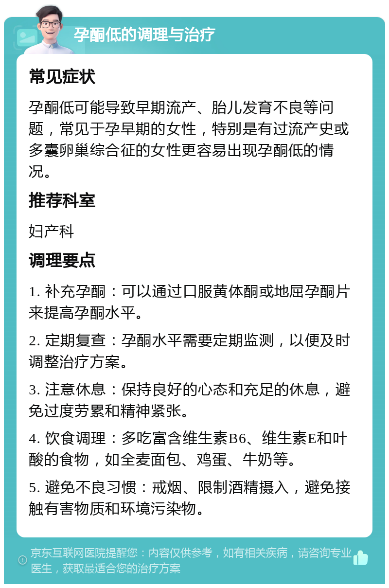 孕酮低的调理与治疗 常见症状 孕酮低可能导致早期流产、胎儿发育不良等问题，常见于孕早期的女性，特别是有过流产史或多囊卵巢综合征的女性更容易出现孕酮低的情况。 推荐科室 妇产科 调理要点 1. 补充孕酮：可以通过口服黄体酮或地屈孕酮片来提高孕酮水平。 2. 定期复查：孕酮水平需要定期监测，以便及时调整治疗方案。 3. 注意休息：保持良好的心态和充足的休息，避免过度劳累和精神紧张。 4. 饮食调理：多吃富含维生素B6、维生素E和叶酸的食物，如全麦面包、鸡蛋、牛奶等。 5. 避免不良习惯：戒烟、限制酒精摄入，避免接触有害物质和环境污染物。