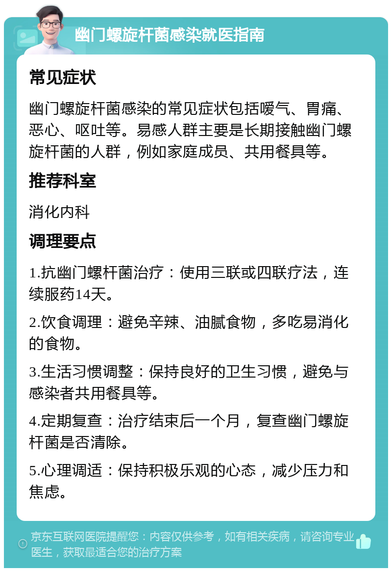 幽门螺旋杆菌感染就医指南 常见症状 幽门螺旋杆菌感染的常见症状包括嗳气、胃痛、恶心、呕吐等。易感人群主要是长期接触幽门螺旋杆菌的人群，例如家庭成员、共用餐具等。 推荐科室 消化内科 调理要点 1.抗幽门螺杆菌治疗：使用三联或四联疗法，连续服药14天。 2.饮食调理：避免辛辣、油腻食物，多吃易消化的食物。 3.生活习惯调整：保持良好的卫生习惯，避免与感染者共用餐具等。 4.定期复查：治疗结束后一个月，复查幽门螺旋杆菌是否清除。 5.心理调适：保持积极乐观的心态，减少压力和焦虑。