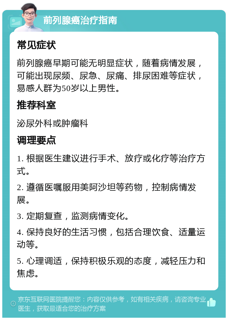 前列腺癌治疗指南 常见症状 前列腺癌早期可能无明显症状，随着病情发展，可能出现尿频、尿急、尿痛、排尿困难等症状，易感人群为50岁以上男性。 推荐科室 泌尿外科或肿瘤科 调理要点 1. 根据医生建议进行手术、放疗或化疗等治疗方式。 2. 遵循医嘱服用美阿沙坦等药物，控制病情发展。 3. 定期复查，监测病情变化。 4. 保持良好的生活习惯，包括合理饮食、适量运动等。 5. 心理调适，保持积极乐观的态度，减轻压力和焦虑。