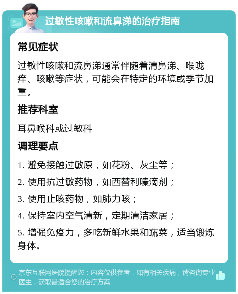 过敏性咳嗽和流鼻涕的治疗指南 常见症状 过敏性咳嗽和流鼻涕通常伴随着清鼻涕、喉咙痒、咳嗽等症状，可能会在特定的环境或季节加重。 推荐科室 耳鼻喉科或过敏科 调理要点 1. 避免接触过敏原，如花粉、灰尘等； 2. 使用抗过敏药物，如西替利嗪滴剂； 3. 使用止咳药物，如肺力咳； 4. 保持室内空气清新，定期清洁家居； 5. 增强免疫力，多吃新鲜水果和蔬菜，适当锻炼身体。