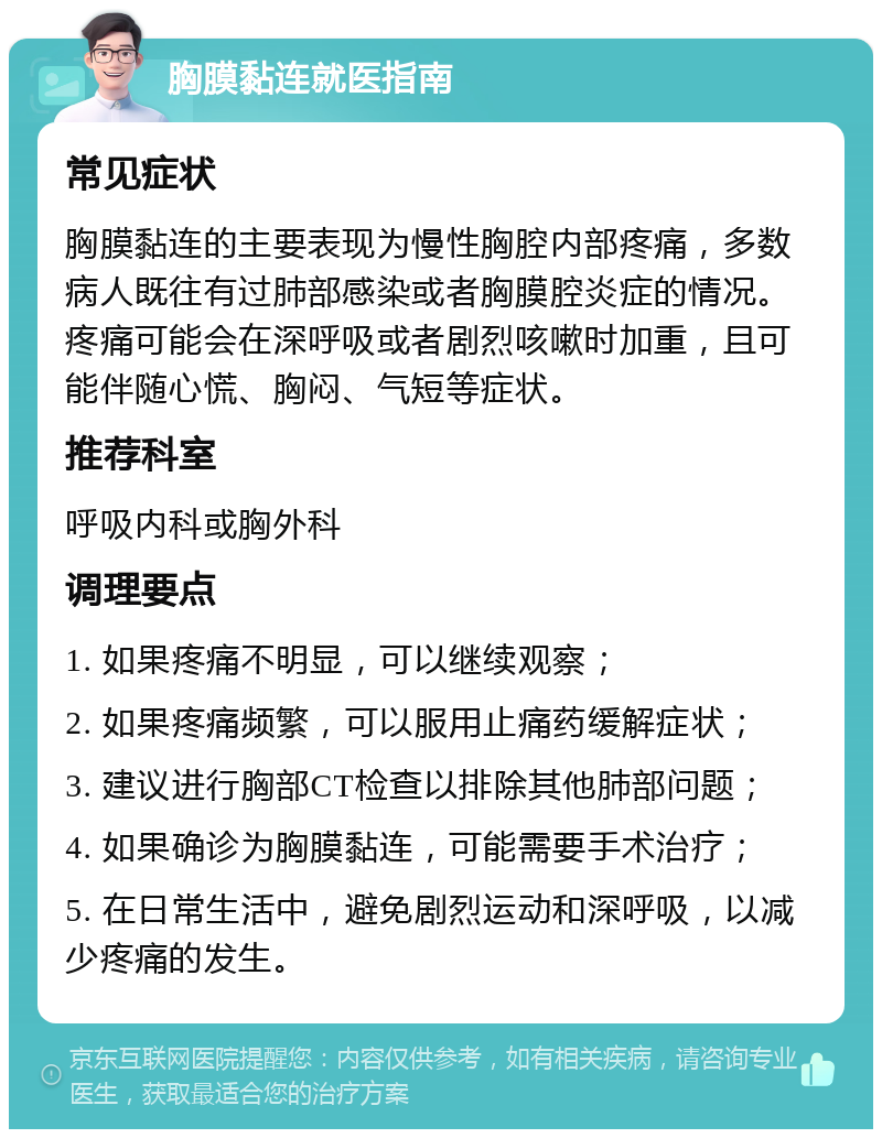 胸膜黏连就医指南 常见症状 胸膜黏连的主要表现为慢性胸腔内部疼痛，多数病人既往有过肺部感染或者胸膜腔炎症的情况。疼痛可能会在深呼吸或者剧烈咳嗽时加重，且可能伴随心慌、胸闷、气短等症状。 推荐科室 呼吸内科或胸外科 调理要点 1. 如果疼痛不明显，可以继续观察； 2. 如果疼痛频繁，可以服用止痛药缓解症状； 3. 建议进行胸部CT检查以排除其他肺部问题； 4. 如果确诊为胸膜黏连，可能需要手术治疗； 5. 在日常生活中，避免剧烈运动和深呼吸，以减少疼痛的发生。