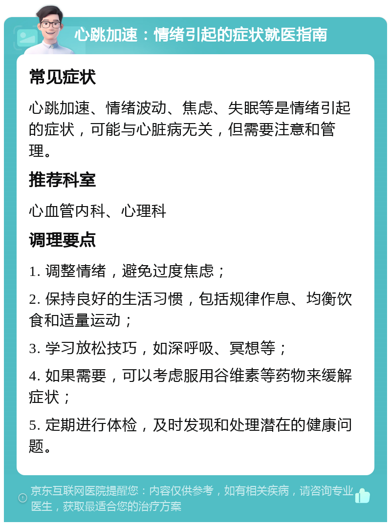 心跳加速：情绪引起的症状就医指南 常见症状 心跳加速、情绪波动、焦虑、失眠等是情绪引起的症状，可能与心脏病无关，但需要注意和管理。 推荐科室 心血管内科、心理科 调理要点 1. 调整情绪，避免过度焦虑； 2. 保持良好的生活习惯，包括规律作息、均衡饮食和适量运动； 3. 学习放松技巧，如深呼吸、冥想等； 4. 如果需要，可以考虑服用谷维素等药物来缓解症状； 5. 定期进行体检，及时发现和处理潜在的健康问题。