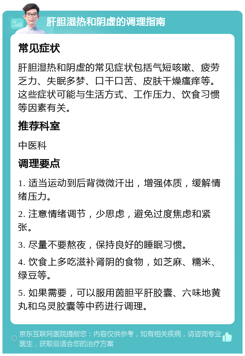 肝胆湿热和阴虚的调理指南 常见症状 肝胆湿热和阴虚的常见症状包括气短咳嗽、疲劳乏力、失眠多梦、口干口苦、皮肤干燥瘙痒等。这些症状可能与生活方式、工作压力、饮食习惯等因素有关。 推荐科室 中医科 调理要点 1. 适当运动到后背微微汗出，增强体质，缓解情绪压力。 2. 注意情绪调节，少思虑，避免过度焦虑和紧张。 3. 尽量不要熬夜，保持良好的睡眠习惯。 4. 饮食上多吃滋补肾阴的食物，如芝麻、糯米、绿豆等。 5. 如果需要，可以服用茵胆平肝胶囊、六味地黄丸和乌灵胶囊等中药进行调理。