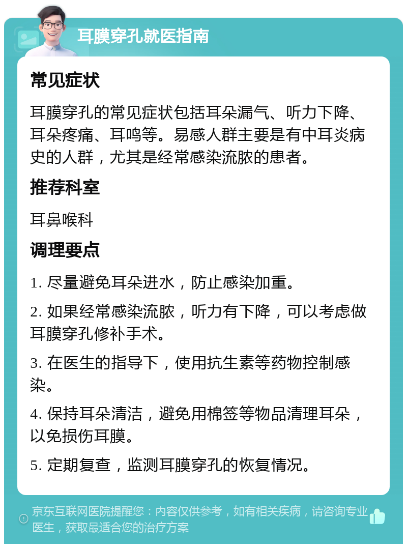 耳膜穿孔就医指南 常见症状 耳膜穿孔的常见症状包括耳朵漏气、听力下降、耳朵疼痛、耳鸣等。易感人群主要是有中耳炎病史的人群，尤其是经常感染流脓的患者。 推荐科室 耳鼻喉科 调理要点 1. 尽量避免耳朵进水，防止感染加重。 2. 如果经常感染流脓，听力有下降，可以考虑做耳膜穿孔修补手术。 3. 在医生的指导下，使用抗生素等药物控制感染。 4. 保持耳朵清洁，避免用棉签等物品清理耳朵，以免损伤耳膜。 5. 定期复查，监测耳膜穿孔的恢复情况。