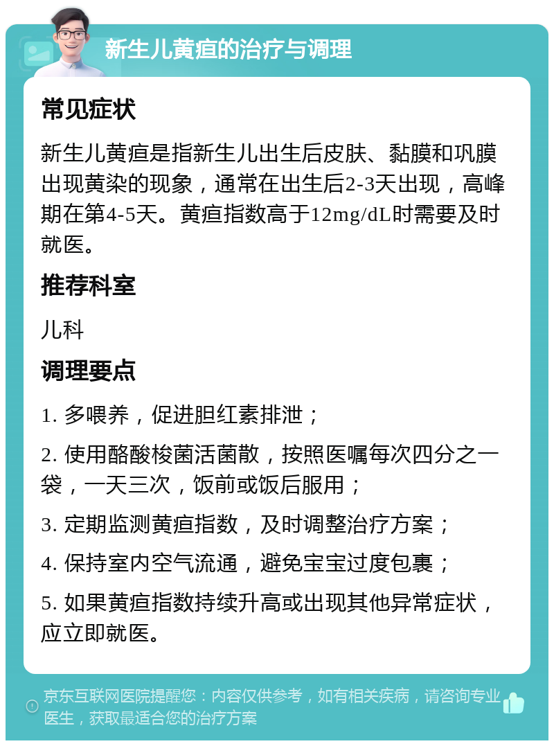 新生儿黄疸的治疗与调理 常见症状 新生儿黄疸是指新生儿出生后皮肤、黏膜和巩膜出现黄染的现象，通常在出生后2-3天出现，高峰期在第4-5天。黄疸指数高于12mg/dL时需要及时就医。 推荐科室 儿科 调理要点 1. 多喂养，促进胆红素排泄； 2. 使用酪酸梭菌活菌散，按照医嘱每次四分之一袋，一天三次，饭前或饭后服用； 3. 定期监测黄疸指数，及时调整治疗方案； 4. 保持室内空气流通，避免宝宝过度包裹； 5. 如果黄疸指数持续升高或出现其他异常症状，应立即就医。