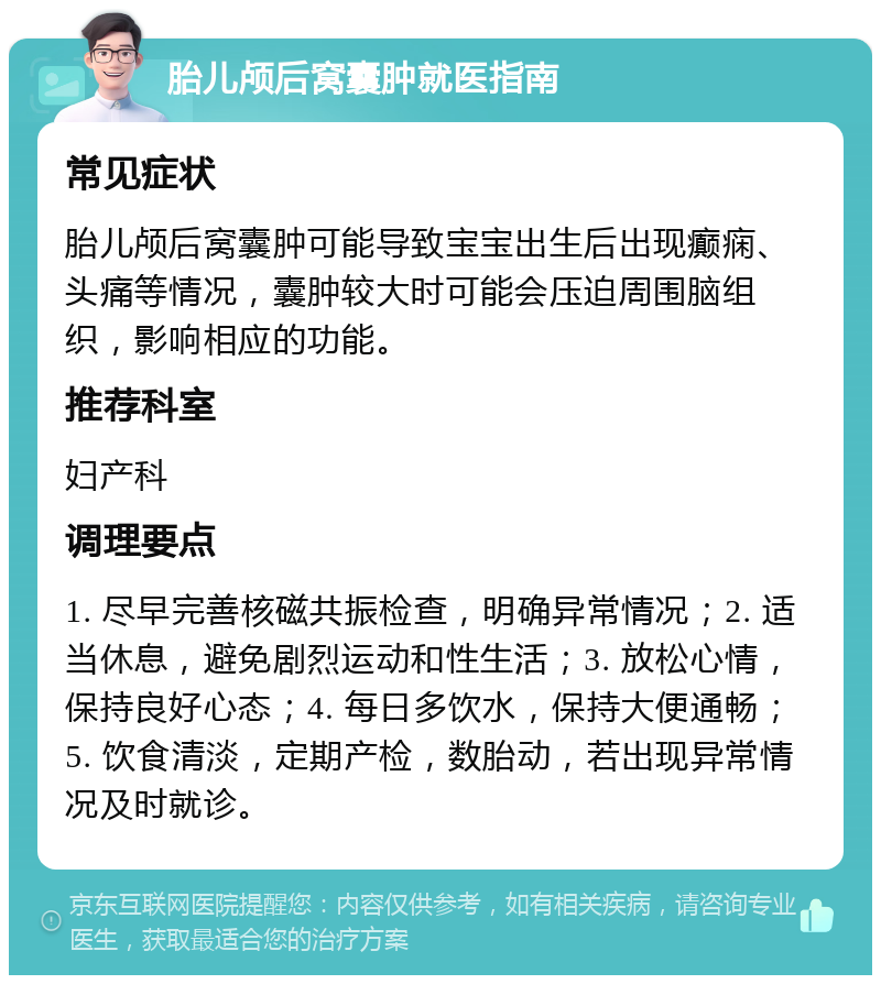 胎儿颅后窝囊肿就医指南 常见症状 胎儿颅后窝囊肿可能导致宝宝出生后出现癫痫、头痛等情况，囊肿较大时可能会压迫周围脑组织，影响相应的功能。 推荐科室 妇产科 调理要点 1. 尽早完善核磁共振检查，明确异常情况；2. 适当休息，避免剧烈运动和性生活；3. 放松心情，保持良好心态；4. 每日多饮水，保持大便通畅；5. 饮食清淡，定期产检，数胎动，若出现异常情况及时就诊。