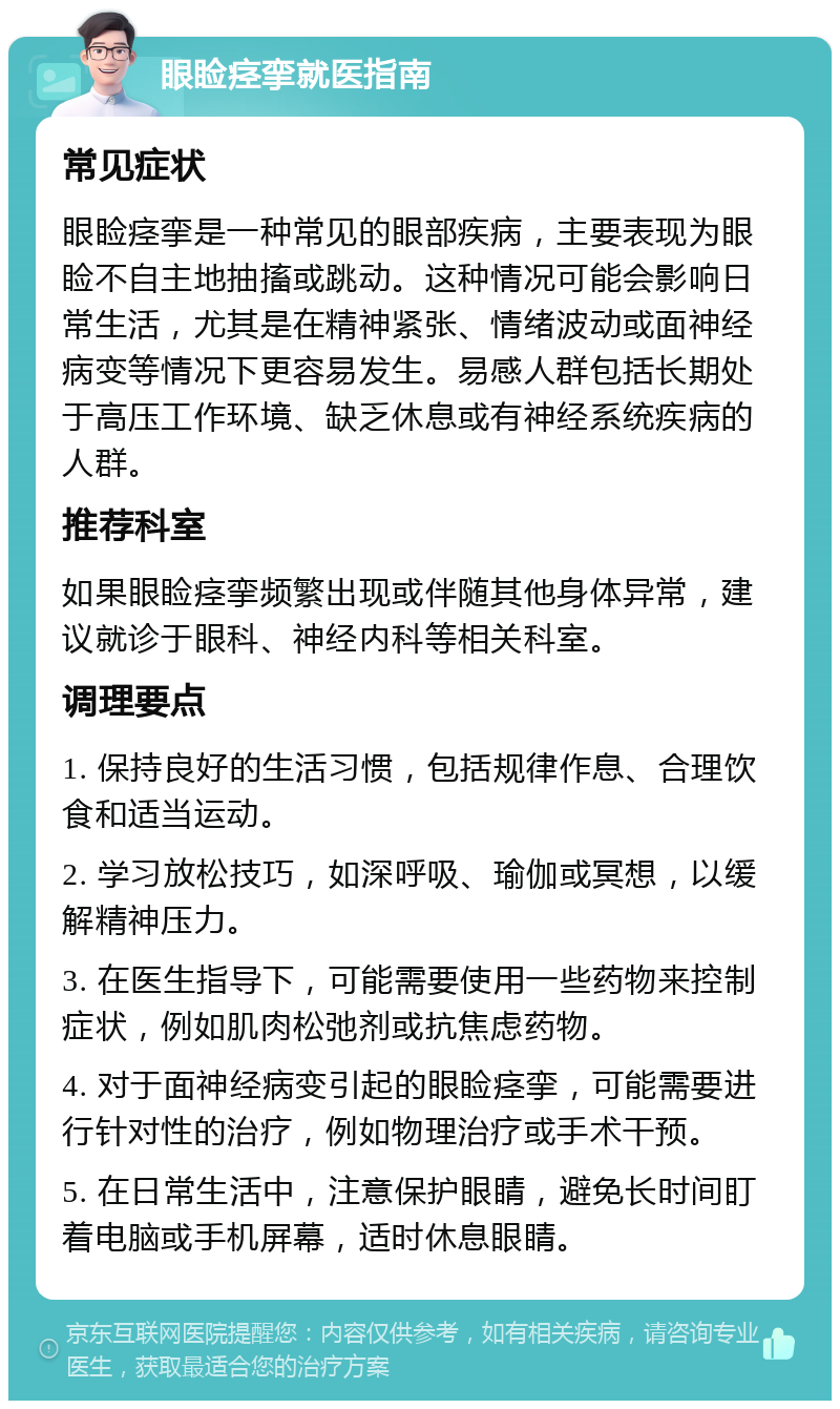 眼睑痉挛就医指南 常见症状 眼睑痉挛是一种常见的眼部疾病，主要表现为眼睑不自主地抽搐或跳动。这种情况可能会影响日常生活，尤其是在精神紧张、情绪波动或面神经病变等情况下更容易发生。易感人群包括长期处于高压工作环境、缺乏休息或有神经系统疾病的人群。 推荐科室 如果眼睑痉挛频繁出现或伴随其他身体异常，建议就诊于眼科、神经内科等相关科室。 调理要点 1. 保持良好的生活习惯，包括规律作息、合理饮食和适当运动。 2. 学习放松技巧，如深呼吸、瑜伽或冥想，以缓解精神压力。 3. 在医生指导下，可能需要使用一些药物来控制症状，例如肌肉松弛剂或抗焦虑药物。 4. 对于面神经病变引起的眼睑痉挛，可能需要进行针对性的治疗，例如物理治疗或手术干预。 5. 在日常生活中，注意保护眼睛，避免长时间盯着电脑或手机屏幕，适时休息眼睛。