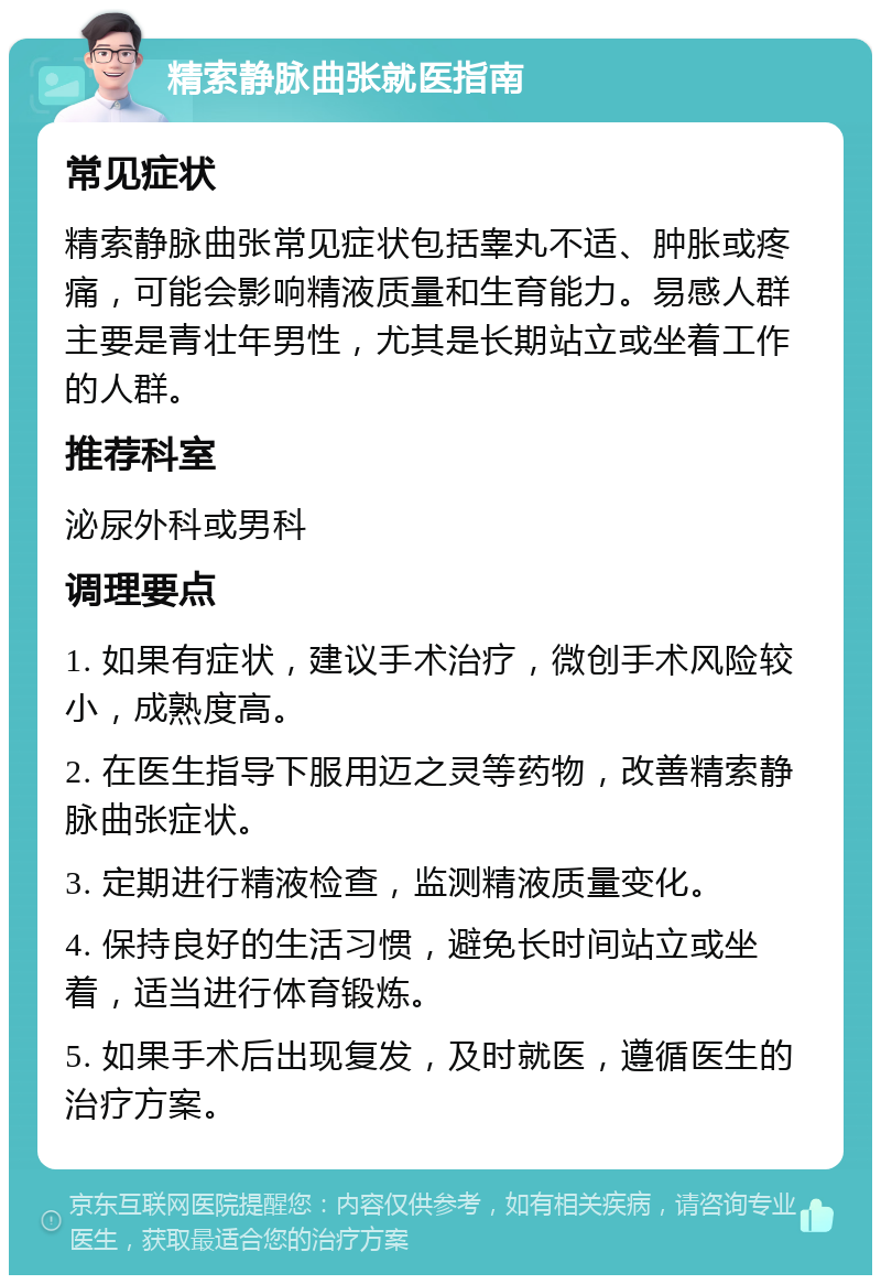 精索静脉曲张就医指南 常见症状 精索静脉曲张常见症状包括睾丸不适、肿胀或疼痛，可能会影响精液质量和生育能力。易感人群主要是青壮年男性，尤其是长期站立或坐着工作的人群。 推荐科室 泌尿外科或男科 调理要点 1. 如果有症状，建议手术治疗，微创手术风险较小，成熟度高。 2. 在医生指导下服用迈之灵等药物，改善精索静脉曲张症状。 3. 定期进行精液检查，监测精液质量变化。 4. 保持良好的生活习惯，避免长时间站立或坐着，适当进行体育锻炼。 5. 如果手术后出现复发，及时就医，遵循医生的治疗方案。