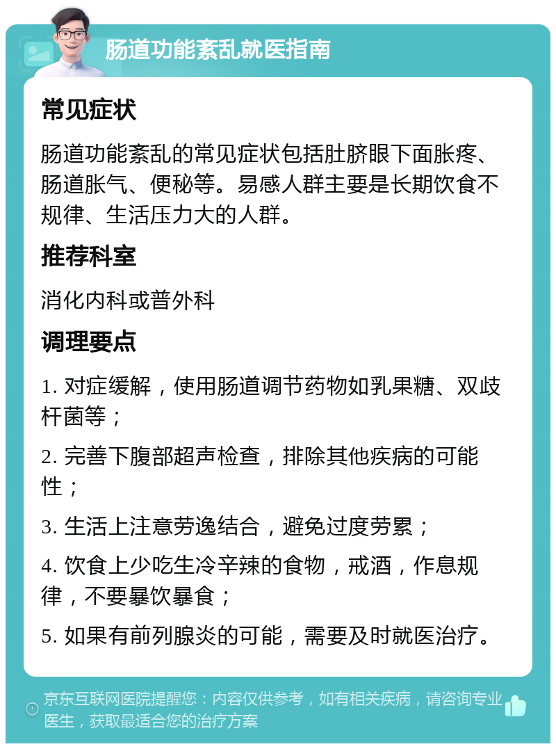 肠道功能紊乱就医指南 常见症状 肠道功能紊乱的常见症状包括肚脐眼下面胀疼、肠道胀气、便秘等。易感人群主要是长期饮食不规律、生活压力大的人群。 推荐科室 消化内科或普外科 调理要点 1. 对症缓解，使用肠道调节药物如乳果糖、双歧杆菌等； 2. 完善下腹部超声检查，排除其他疾病的可能性； 3. 生活上注意劳逸结合，避免过度劳累； 4. 饮食上少吃生冷辛辣的食物，戒酒，作息规律，不要暴饮暴食； 5. 如果有前列腺炎的可能，需要及时就医治疗。