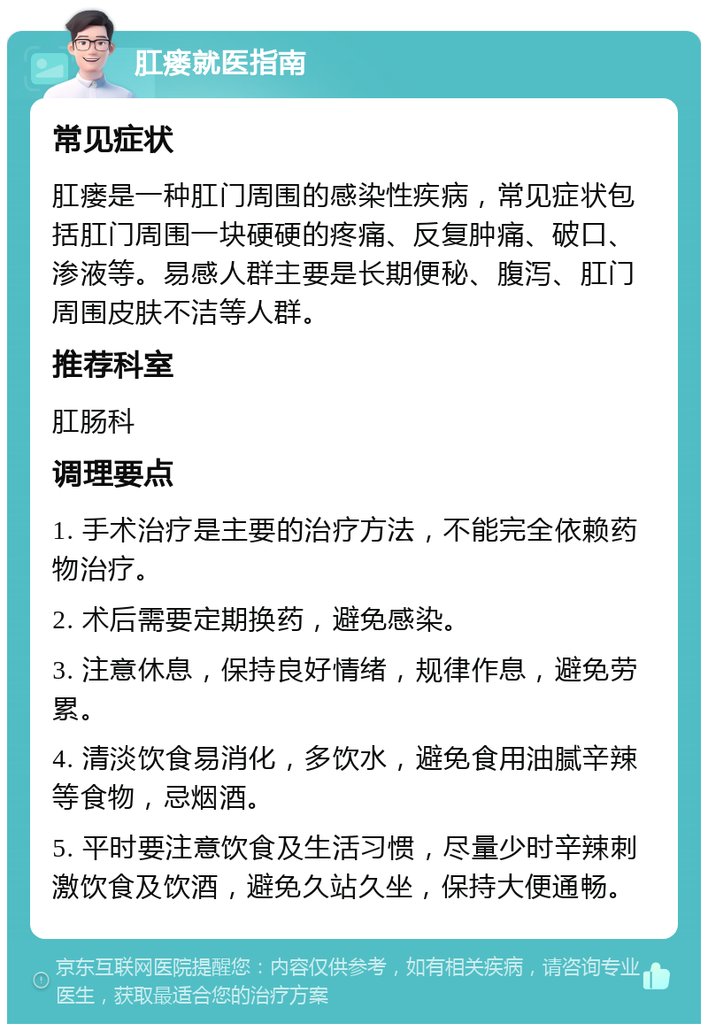 肛瘘就医指南 常见症状 肛瘘是一种肛门周围的感染性疾病，常见症状包括肛门周围一块硬硬的疼痛、反复肿痛、破口、渗液等。易感人群主要是长期便秘、腹泻、肛门周围皮肤不洁等人群。 推荐科室 肛肠科 调理要点 1. 手术治疗是主要的治疗方法，不能完全依赖药物治疗。 2. 术后需要定期换药，避免感染。 3. 注意休息，保持良好情绪，规律作息，避免劳累。 4. 清淡饮食易消化，多饮水，避免食用油腻辛辣等食物，忌烟酒。 5. 平时要注意饮食及生活习惯，尽量少时辛辣刺激饮食及饮酒，避免久站久坐，保持大便通畅。