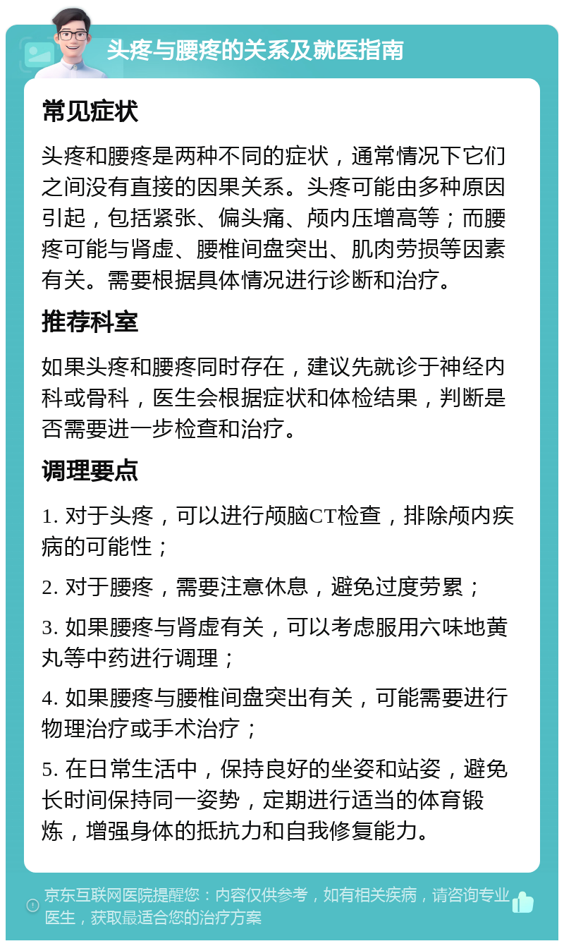 头疼与腰疼的关系及就医指南 常见症状 头疼和腰疼是两种不同的症状，通常情况下它们之间没有直接的因果关系。头疼可能由多种原因引起，包括紧张、偏头痛、颅内压增高等；而腰疼可能与肾虚、腰椎间盘突出、肌肉劳损等因素有关。需要根据具体情况进行诊断和治疗。 推荐科室 如果头疼和腰疼同时存在，建议先就诊于神经内科或骨科，医生会根据症状和体检结果，判断是否需要进一步检查和治疗。 调理要点 1. 对于头疼，可以进行颅脑CT检查，排除颅内疾病的可能性； 2. 对于腰疼，需要注意休息，避免过度劳累； 3. 如果腰疼与肾虚有关，可以考虑服用六味地黄丸等中药进行调理； 4. 如果腰疼与腰椎间盘突出有关，可能需要进行物理治疗或手术治疗； 5. 在日常生活中，保持良好的坐姿和站姿，避免长时间保持同一姿势，定期进行适当的体育锻炼，增强身体的抵抗力和自我修复能力。