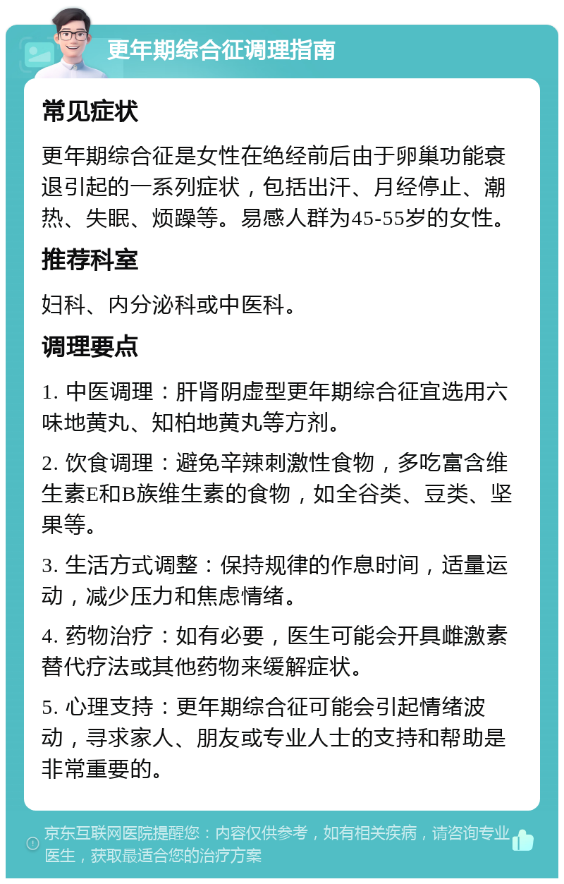 更年期综合征调理指南 常见症状 更年期综合征是女性在绝经前后由于卵巢功能衰退引起的一系列症状，包括出汗、月经停止、潮热、失眠、烦躁等。易感人群为45-55岁的女性。 推荐科室 妇科、内分泌科或中医科。 调理要点 1. 中医调理：肝肾阴虚型更年期综合征宜选用六味地黄丸、知柏地黄丸等方剂。 2. 饮食调理：避免辛辣刺激性食物，多吃富含维生素E和B族维生素的食物，如全谷类、豆类、坚果等。 3. 生活方式调整：保持规律的作息时间，适量运动，减少压力和焦虑情绪。 4. 药物治疗：如有必要，医生可能会开具雌激素替代疗法或其他药物来缓解症状。 5. 心理支持：更年期综合征可能会引起情绪波动，寻求家人、朋友或专业人士的支持和帮助是非常重要的。