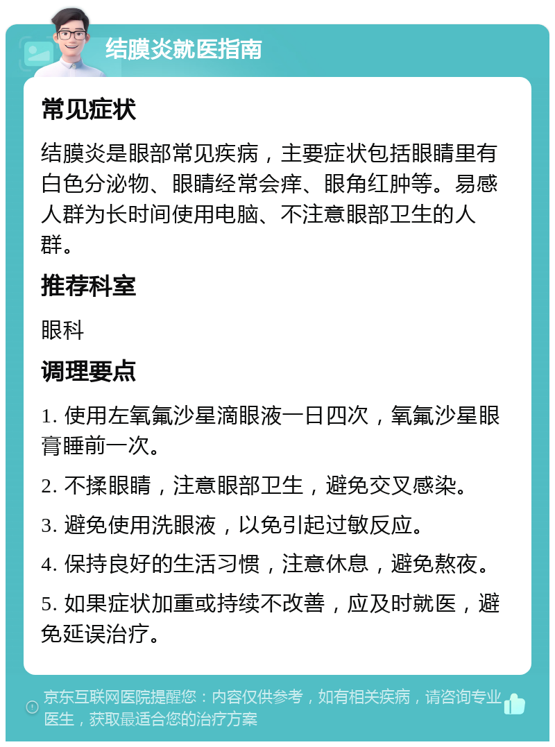 结膜炎就医指南 常见症状 结膜炎是眼部常见疾病，主要症状包括眼睛里有白色分泌物、眼睛经常会痒、眼角红肿等。易感人群为长时间使用电脑、不注意眼部卫生的人群。 推荐科室 眼科 调理要点 1. 使用左氧氟沙星滴眼液一日四次，氧氟沙星眼膏睡前一次。 2. 不揉眼睛，注意眼部卫生，避免交叉感染。 3. 避免使用洗眼液，以免引起过敏反应。 4. 保持良好的生活习惯，注意休息，避免熬夜。 5. 如果症状加重或持续不改善，应及时就医，避免延误治疗。