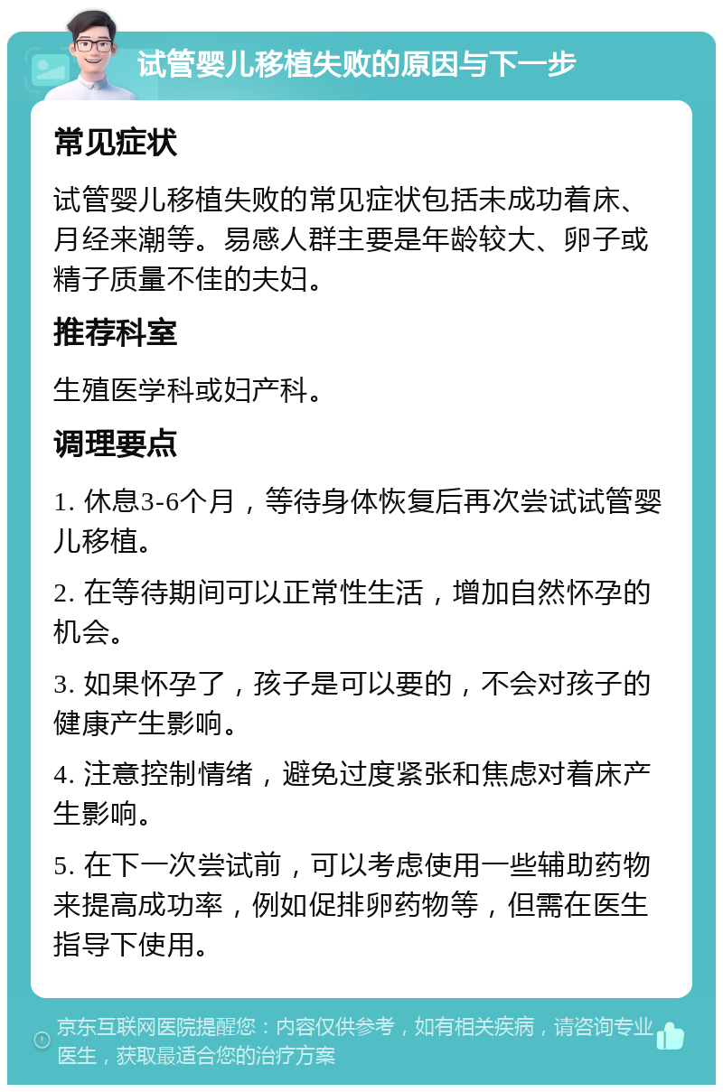 试管婴儿移植失败的原因与下一步 常见症状 试管婴儿移植失败的常见症状包括未成功着床、月经来潮等。易感人群主要是年龄较大、卵子或精子质量不佳的夫妇。 推荐科室 生殖医学科或妇产科。 调理要点 1. 休息3-6个月，等待身体恢复后再次尝试试管婴儿移植。 2. 在等待期间可以正常性生活，增加自然怀孕的机会。 3. 如果怀孕了，孩子是可以要的，不会对孩子的健康产生影响。 4. 注意控制情绪，避免过度紧张和焦虑对着床产生影响。 5. 在下一次尝试前，可以考虑使用一些辅助药物来提高成功率，例如促排卵药物等，但需在医生指导下使用。