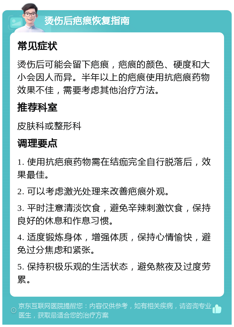 烫伤后疤痕恢复指南 常见症状 烫伤后可能会留下疤痕，疤痕的颜色、硬度和大小会因人而异。半年以上的疤痕使用抗疤痕药物效果不佳，需要考虑其他治疗方法。 推荐科室 皮肤科或整形科 调理要点 1. 使用抗疤痕药物需在结痂完全自行脱落后，效果最佳。 2. 可以考虑激光处理来改善疤痕外观。 3. 平时注意清淡饮食，避免辛辣刺激饮食，保持良好的休息和作息习惯。 4. 适度锻炼身体，增强体质，保持心情愉快，避免过分焦虑和紧张。 5. 保持积极乐观的生活状态，避免熬夜及过度劳累。