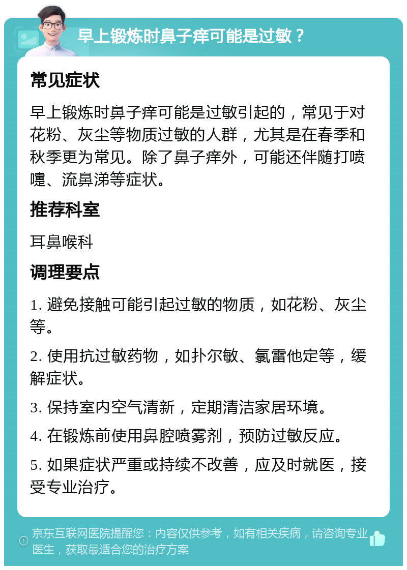 早上锻炼时鼻子痒可能是过敏？ 常见症状 早上锻炼时鼻子痒可能是过敏引起的，常见于对花粉、灰尘等物质过敏的人群，尤其是在春季和秋季更为常见。除了鼻子痒外，可能还伴随打喷嚏、流鼻涕等症状。 推荐科室 耳鼻喉科 调理要点 1. 避免接触可能引起过敏的物质，如花粉、灰尘等。 2. 使用抗过敏药物，如扑尔敏、氯雷他定等，缓解症状。 3. 保持室内空气清新，定期清洁家居环境。 4. 在锻炼前使用鼻腔喷雾剂，预防过敏反应。 5. 如果症状严重或持续不改善，应及时就医，接受专业治疗。