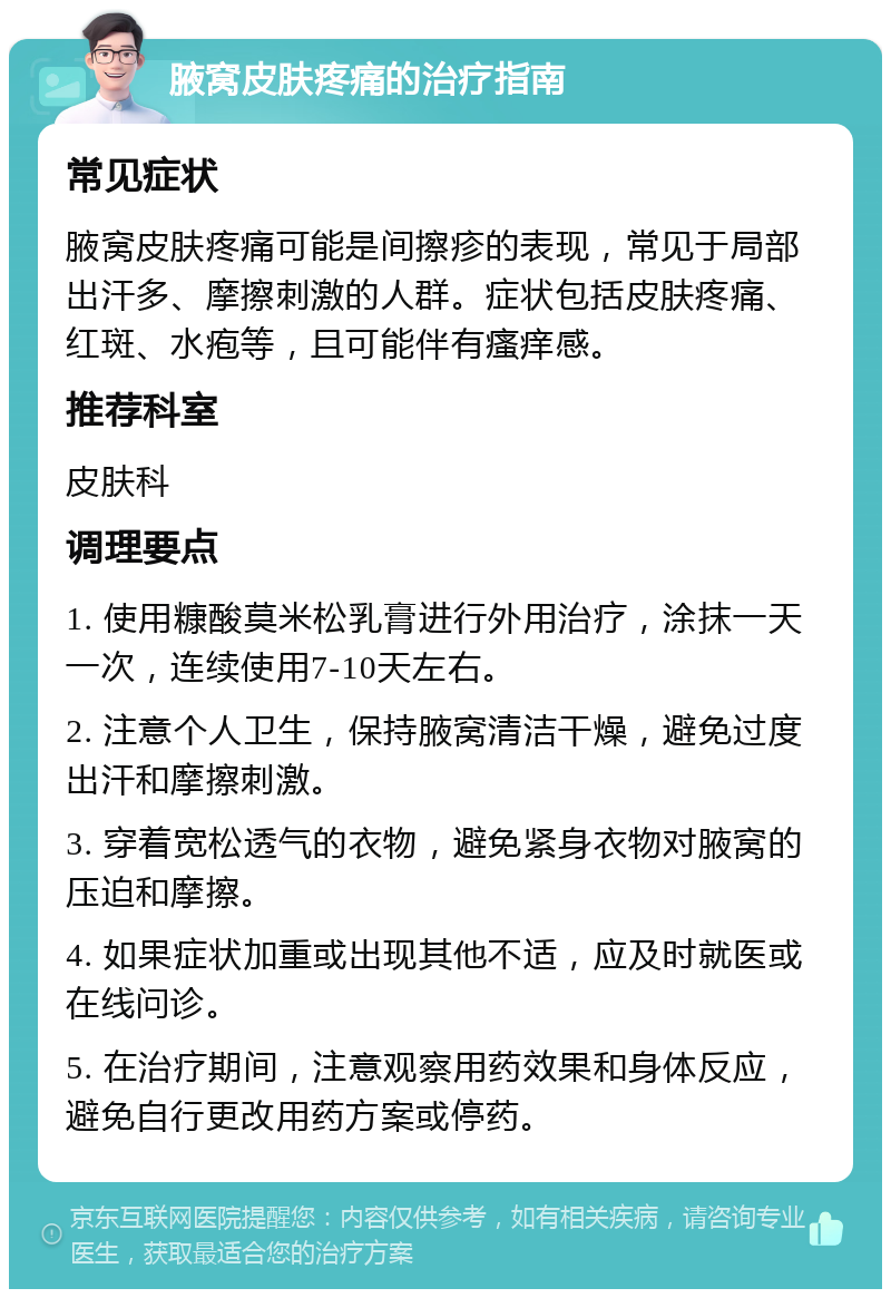 腋窝皮肤疼痛的治疗指南 常见症状 腋窝皮肤疼痛可能是间擦疹的表现，常见于局部出汗多、摩擦刺激的人群。症状包括皮肤疼痛、红斑、水疱等，且可能伴有瘙痒感。 推荐科室 皮肤科 调理要点 1. 使用糠酸莫米松乳膏进行外用治疗，涂抹一天一次，连续使用7-10天左右。 2. 注意个人卫生，保持腋窝清洁干燥，避免过度出汗和摩擦刺激。 3. 穿着宽松透气的衣物，避免紧身衣物对腋窝的压迫和摩擦。 4. 如果症状加重或出现其他不适，应及时就医或在线问诊。 5. 在治疗期间，注意观察用药效果和身体反应，避免自行更改用药方案或停药。