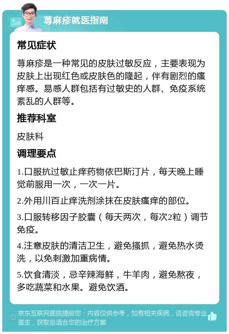 荨麻疹就医指南 常见症状 荨麻疹是一种常见的皮肤过敏反应，主要表现为皮肤上出现红色或皮肤色的隆起，伴有剧烈的瘙痒感。易感人群包括有过敏史的人群、免疫系统紊乱的人群等。 推荐科室 皮肤科 调理要点 1.口服抗过敏止痒药物依巴斯汀片，每天晚上睡觉前服用一次，一次一片。 2.外用川百止痒洗剂涂抹在皮肤瘙痒的部位。 3.口服转移因子胶囊（每天两次，每次2粒）调节免疫。 4.注意皮肤的清洁卫生，避免搔抓，避免热水烫洗，以免刺激加重病情。 5.饮食清淡，忌辛辣海鲜，牛羊肉，避免熬夜，多吃蔬菜和水果。避免饮酒。