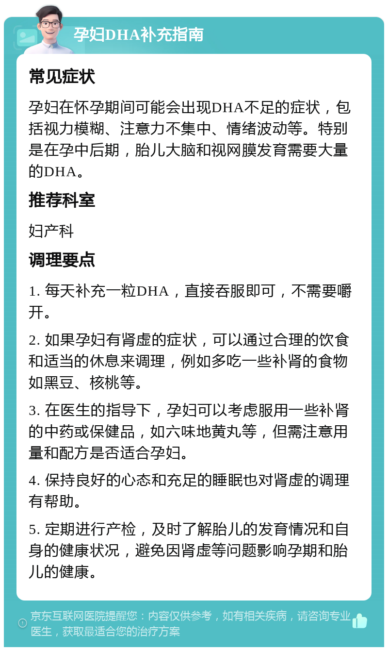 孕妇DHA补充指南 常见症状 孕妇在怀孕期间可能会出现DHA不足的症状，包括视力模糊、注意力不集中、情绪波动等。特别是在孕中后期，胎儿大脑和视网膜发育需要大量的DHA。 推荐科室 妇产科 调理要点 1. 每天补充一粒DHA，直接吞服即可，不需要嚼开。 2. 如果孕妇有肾虚的症状，可以通过合理的饮食和适当的休息来调理，例如多吃一些补肾的食物如黑豆、核桃等。 3. 在医生的指导下，孕妇可以考虑服用一些补肾的中药或保健品，如六味地黄丸等，但需注意用量和配方是否适合孕妇。 4. 保持良好的心态和充足的睡眠也对肾虚的调理有帮助。 5. 定期进行产检，及时了解胎儿的发育情况和自身的健康状况，避免因肾虚等问题影响孕期和胎儿的健康。