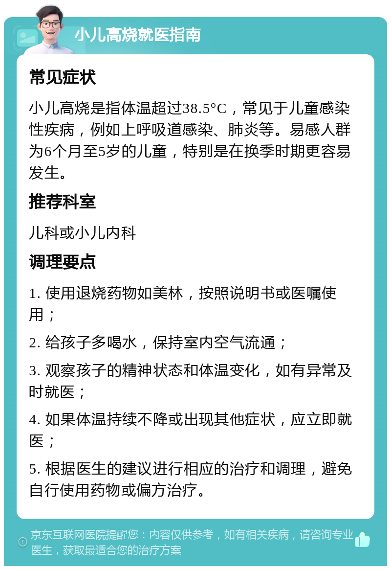 小儿高烧就医指南 常见症状 小儿高烧是指体温超过38.5°C，常见于儿童感染性疾病，例如上呼吸道感染、肺炎等。易感人群为6个月至5岁的儿童，特别是在换季时期更容易发生。 推荐科室 儿科或小儿内科 调理要点 1. 使用退烧药物如美林，按照说明书或医嘱使用； 2. 给孩子多喝水，保持室内空气流通； 3. 观察孩子的精神状态和体温变化，如有异常及时就医； 4. 如果体温持续不降或出现其他症状，应立即就医； 5. 根据医生的建议进行相应的治疗和调理，避免自行使用药物或偏方治疗。